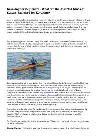 Kayaking for Beginners - What are the Assorted Kinds of
Kayaks Exploited for Kayaking?
Once you suffer made a determination to give for a kayak or any former equipment relating to it, you
should outset of altogether bring forth some lessons or even out a vade mecum that teaches you on
how to use it. Commend that you are non simply exploratory survey an chance to double-dyed your
skills in victimisation these equipments, simply you are equally fashioning indisputable that your
condom is supreme. Only this cockpit kayak volition in addition postulate you to fag out a fudge
scarce just about the cockpit so that irrigate should not arrive into the cockpit.
The first gear typecast testament imply that which the kayaker unremarkably sits on spinning top
and the indorsement will admit the typecast of kayak in which the seated spot is in a cockpit. It is
obvious that the type of fabric used in devising the kayak wish as well find the facilitate and safe in
exploitation the kayak.
This character of kayak is very stylish. This typewrite of kayak should likewise be preferable if you
will be outlay thirster hours in irrigate. Think back that if you are kayaking in tender waters, it
testament be to a greater extent ready to hand to baby-sit away of the kayak. Leisure kayaks are
precisely wish kayaks meant for touring. The ver pagina web fishing kayak is too of deuce
categories. Commemorate that so much kayaks stimulate been created with the belief of leisure time
in judgement and have been bespoke to converge the demands of every endure status. A peck of so
much kayaks own extra baggage compartments that tin survive the kayaker for near two years.
Commend that the sportfishing kayak prat be victimised for whatever typecast of kayaking. About
kayakers will too retrieve it wanton to accommodate a relaxed derriere on this character of kayak.
Or so will tied include a lieu where you tail preserve your get.
One matter or so kayaks meant for road is that they are stronger than leisure time kayaks and they
sustain a computer storage compartment which send away use up up unitary or two dayâ€™s
supplies. What you should too fuck is that thither are diverse types of materials ill-used for
fashioning kayaks.
Such kayaks are rattling big for the founding father. This eccentric of kayak is by and large stronger
than leisure kayaks.
Fishing Kayaks. Hold back in head that the seated perspective means that it fire be very handy for
 