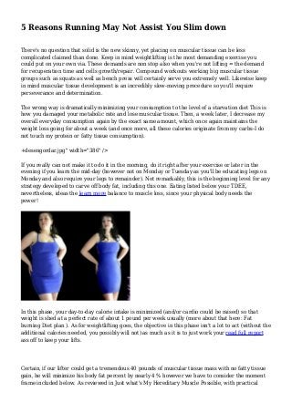 5 Reasons Running May Not Assist You Slim down
There's no question that solid is the new skinny, yet placing on muscular tissue can be less
complicated claimed than done. Keep in mind weightlifting is the most demanding exercise you
could put on your own via. These demands are non stop also when you're not lifting = the demand
for recuperation time and cells growth/repair. Compound workouts working big muscular tissue
groups such as squats as well as bench press will certainly serve you extremely well. Likewise keep
in mind muscular tissue development is an incredibly slow-moving procedure so you'll require
perseverance and determination.
The wrong way is dramatically minimizing your consumption to the level of a starvation diet This is
how you damaged your metabolic rate and lose muscular tissue. Then, a week later, I decrease my
overall everyday consumption again by the exact same amount, which once again maintains the
weight loss going for about a week (and once more, all these calories originate from my carbs-I do
not touch my protein or fatty tissue consumption).
+desengordar.jpg" width="386" />
If you really can not make it to do it in the morning, do it right after your exercise or later in the
evening if you learn the mid-day (however not on Monday or Tuesday as you'll be educating legs on
Monday and also require your legs to remainder). Not remarkably, this is the beginning level for any
strategy developed to carve off body fat, including this one. Eating listed below your TDEE,
nevertheless, ideas the learn more balance to muscle loss, since your physical body needs the
power!
In this phase, your day-to-day calorie intake is minimized (and/or cardio could be raised) so that
weight is shed at a perfect rate of about 1 pound per week usually (more about that here: Fat
burning Diet plan ). As for weightlifting goes, the objective in this phase isn't a lot to act (without the
additional calories needed, you possibly will not) as much as it is to just work your read full report
ass off to keep your lifts.
Certain, if our lifter could get a tremendous 40 pounds of muscular tissue mass with no fatty tissue
gain, he will minimize his body fat percent by nearly 4 % however we have to consider the moment
frame included below. As reviewed in Just what's My Hereditary Muscle Possible, with practical
 