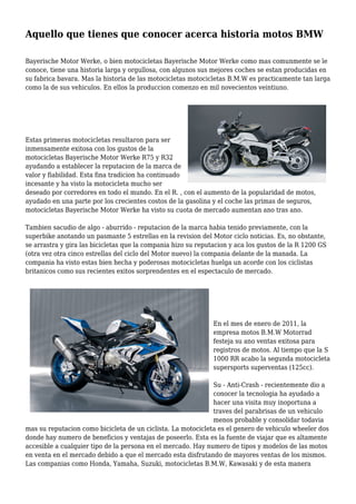 Aquello que tienes que conocer acerca historia motos BMW
Bayerische Motor Werke, o bien motocicletas Bayerische Motor Werke como mas comunmente se le
conoce, tiene una historia larga y orgullosa, con algunos sus mejores coches se estan producidas en
su fabrica bavara. Mas la historia de las motocicletas motocicletas B.M.W es practicamente tan larga
como la de sus vehiculos. En ellos la produccion comenzo en mil novecientos veintiuno.
Estas primeras motocicletas resultaron para ser
inmensamente exitosa con los gustos de la
motocicletas Bayerische Motor Werke R75 y R32
ayudando a establecer la reputacion de la marca de
valor y fiabilidad. Esta fina tradicion ha continuado
incesante y ha visto la motocicleta mucho ser
deseado por corredores en todo el mundo. En el R. , con el aumento de la popularidad de motos,
ayudado en una parte por los crecientes costos de la gasolina y el coche las primas de seguros,
motocicletas Bayerische Motor Werke ha visto su cuota de mercado aumentan ano tras ano.
Tambien sacudio de algo - aburrido - reputacion de la marca habia tenido previamente, con la
superbike anotando un pasmante 5 estrellas en la revision del Motor ciclo noticias. Es, no obstante,
se arrastra y gira las bicicletas que la compania hizo su reputacion y aca los gustos de la R 1200 GS
(otra vez otra cinco estrellas del ciclo del Motor nuevo) la compania delante de la manada. La
compania ha visto estas bien hecha y poderosas motocicletas huelga un acorde con los ciclistas
britanicos como sus recientes exitos sorprendentes en el espectaculo de mercado.
En el mes de enero de 2011, la
empresa motos B.M.W Motorrad
festeja su ano ventas exitosa para
registros de motos. Al tiempo que la S
1000 RR acabo la segunda motocicleta
supersports superventas (125cc).
Su - Anti-Crash - recientemente dio a
conocer la tecnologia ha ayudado a
hacer una visita muy inoportuna a
traves del parabrisas de un vehiculo
menos probable y consolidar todavia
mas su reputacion como bicicleta de un ciclista. La motocicleta es el genero de vehiculo wheeler dos
donde hay numero de beneficios y ventajas de poseerlo. Esta es la fuente de viajar que es altamente
accesible a cualquier tipo de la persona en el mercado. Hay numero de tipos y modelos de las motos
en venta en el mercado debido a que el mercado esta disfrutando de mayores ventas de los mismos.
Las companias como Honda, Yamaha, Suzuki, motocicletas B.M.W, Kawasaki y de esta manera
 