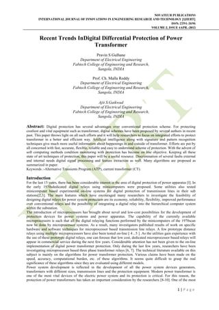 NOVATEUR PUBLICATIONS
INTERNATIONAL JOURNAL OF INNOVATIONS IN ENGINEERING RESEARCH AND TECHNOLOGY [IJIERT]
ISSN: 2394-3696
VOLUME 2, ISSUE 4APR.-2015
1 | P a g e
Recent Trends InDigital Differential Protection of Power
Transformer
Pravin S Gulhane
Department of Electrical Engineering
Fabtech College of Engineering and Research,
Sangola, INDIA
Prof. Ch. Malla Reddy
Department of Electrical Engineering
Fabtech College of Engineering and Research,
Sangola, INDIA
Ajit S.Gaikwad
Department of Electrical Engineering
Fabtech College of Engineering and Research,
Sangola, INDIA
Abstract: Digital protection has several advantages over conventional protection scheme. For protecting
costliest and vital equipment such as transformer, digital schemes have been proposed by several authors in recent
past. This paper throws light on all such efforts and it will help researchers to focus on integrated efforts to protect
transformer in a better and efficient way. Artificial intelligence along with signature and pattern recognition
techniques give much more useful information about happenings in and outside of transformer. Efforts are put by
all concerned with fast, accurate, flexible, reliable and easy to understand scheme of protection. With the advent of
soft computing methods condition monitoring with protection has become on line objective. Keeping all these
state of art techniques of protection, this paper will be a useful resource. Discrimination of several faults external
and internal needs digital signal processing and feature extraction as well. Many algorithms are proposed as
summarized in paper.
Keywords :-Alternative Transients Program (ATP), current transformer (CT).
Introduction
For the last 15 years, there has been considerable interest in the area of digital protection of power apparatus [l]. In
the early 1970sdedicated digital relays using minicomputers were proposed. Some utilities also tested
minicomputer based experimental on-line systems for digital protection of transmission lines in their sub
stations[2,3]. The main features which have encouraged many researchers to investigate the feasibility of
designing digital relays for power system protection are its economy, reliability, flexibility, improved performance
over conventional relays and the possibility of integrating a digital relay into the hierarchical computer system
within the substation.
The introduction of microprocessors has brought about novel and low-cost possibilities for the development of
protection devices for power systems and power apparatus. The capability of the currently available
microprocessors is such that all the digital relaying functions performed by the minicomputers of the 1970scan
now be done by microprocessor systems. As a result, many investigators published results of work on specific
hardware and software techniques for microprocessor based transmission line relays. A few prototype distance
relays using multiple microprocessors have also been tested on-line [ 4 , 5 ] .As the utilities gain experience with
the use of these prototype digital relays, one can foresee that low cost, dedicated microprocessor based relays will
appear in commercial service during the next few years. Considerable attention has not been given to the on-line
implementation of digital power transformer protection. Only during the last few years, researchers have been
investigating microprocessor based three phase transformer relays [6, 7]. The technical literature available on this
subject is mainly on the algorithms for power transformer protection. Various claims have been made on the
speed, accuracy, computational burden, etc. of these algorithms. It seems quite difficult to grasp the real
significance of these algorithms since they are evaluated using different models.
Power system development is reflected in the development of all the power system devices generators,
transformers with different sizes, transmission lines and the protection equipment. Modern power transformer is
one of the most vital devices of the electric power system and its protection is critical. For this reason, the
protection of power transformers has taken an important consideration by the researchers [8-10]. One of the most
 