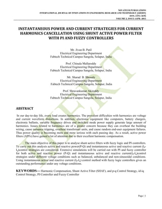 NOVATEUR PUBLICATIONS
INTERNATIONAL JOURNAL OF INNOVATIONS IN ENGINEERING RESEARCH AND TECHNOLOGY [IJIERT]
ISSN: 2394-3696
VOLUME 2, ISSUE 4APR.-2015
 
Page | 1
INSTANTANEOUS	POWER	AND	CURRENT	STRATEGIES	FOR	CURRENT	
HARMONICS	CANCELLATION	USING	SHUNT	ACTIVE	POWER	FILTER	
WITH	PI	AND	FUZZY	CONTROLLERS	
 
Mr. Jivan B. Patil
Electrical Engineering Department
Fabtech Technical Campus Sangola, Solapur, India
Prof. Chinala Mallareddy
Electrical Engineering Department
Fabtech Technical Campus Sangola, Solapur, India
Mr. Sharad B. Bhosale
Electrical Engineering Department
Fabtech Technical Campus Sangola, Solapur, India
Prof. Shravankumar Akireddy
Electrical Engineering Department
Fabtech Technical Campus Sangola, Solapur, India
ABSTRACT	
In our day-to-day life, every load creates harmonics. The prevalent difficulties with harmonics are voltage
and current waveform distortions. In addition, electronic equipment like computers, battery chargers,
electronic ballasts, variable frequency drives and switched mode power supply generate large amount of
harmonics. Issues related to harmonics are of a greater concern because they can overheat the building
wiring, cause nuisance tripping, overheat transformer units, and cause random end-user equipment failures.
Thus power quality is becoming more and more serious with each passing day. As a result, active power
filters (APFs) have gained a lot of attention due to their excellent harmonic compensation.
The main objective of this paper is to analyse shunt active filters with fuzzy logic and PI controllers.
To carry out this analysis active and reactive power(P-Q) and instantaneous active and reactive current (Id-
Iq)control strategies are considered. Extensive simulations will be carried out with PI and fuzzy controller
for both active and reactive power (P-Q) and instantaneous active and reactive current(Id-Iq)control
strategies under different voltage conditions such as balanced, unbalanced and non-sinusoidal conditions.
Using instantaneous active and reactive current (Id-Iq) control method with fuzzy logic controllers gives an
outstanding performance under any voltage conditions.
KEYWORDS— Harmonic Compensation, Shunt Active Filter (SHAF), and p-q Control Strategy, id-iq
Control Strategy, PI Controller and Fuzzy Controller
 