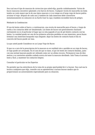 Sea cual sea el tipo de mascara de correccion que usted elija, guarda cuidadosamente. Varios de
buceo mascaras encontrar aplastado a los barcos de buceo. Cualquier receta de mascarilla sin duda
tendra un costo mayor que la de una tipica mascara y si se rompe en el largo viaje de buceo podria
arruinar el viaje. despues de cada uno y tambien de cada inmersion debe convertirse
instantaneamente en colocarse en su fuerte traer la caja y tambien escondido fuera de peligro.
Mediante la Combinacion
El uso de lentes sobre el barco, a continuacion, una receta de mascarilla para el buceo, y luego de
vuelta a los contactos debe ser desalentado. Los botes de buceo son generalmente chaosand
ciertamente no es el particular el lugar que se esta jugando el uso de get dentro contacto con las
lentes. La vanidad puede ser uno de los primeros articulos perdidos en una inmersion. pocos buzos
terminar una inmersion busqueda vaya elegante. dejar las lentes de contacto hasta el dia en
concreto del buceo puede ser mas.
Lo que usted puede Considerar en un Largo Viaje de Buceo
Si que va a caro de la prescripcion de la mascara es en realidad roto o perdido en un viaje de buceo,
el viaje puede ser arruinada. En el caso de que se dane, el par de lentes de contacto blandas, junto
con una normal mascara puede ser utilizado como ser un ultimo recurso. Permanecer mas de diez
metros y se convierten anadido cuidado acerca de tener la mascara derribado. Solo Toma el ascenso
lento y facil, y mantener los contactos limpios.
Consultar el particular en los Expertos
No permitir que las estrecheces de la ruina de su propia oportunidad de ir a bucear. Sea cual sea la
tecnica cualquiera que elija, consulte con su optometrista o incluso bucear medico que le
proporcionara un asesoramiento especializado para su situacion.
 