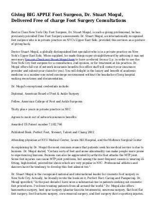 Giving BIG APPLE Foot Surgeon, Dr. Stuart Mogul,
Delivered Free of charge Foot Surgery Consultations
Best in Class New York City Foot Surgeon, Dr. Stuart Mogul, is such a giving professional, he has
previuosly provided Free Foot Surgery assessments Dr. Stuart Mogul, an internationally recognized
foot surgeon who is in private practice on NYC's Upper East Side, provided this services as a gesture
of giving back.
Doctor Stuart Mogul, a globally distinguished foot specialist who is in a private practice on New
York's Upper East Side, When supplied, he made things super straightforward by advising it was not
necessary You can Check out Stuart Mogul here to have a referral from a G.p. in order to see the
New York City foot surgeon for a consultation, 2nd opinion, or for treatment at his practice. Dr.
Mogul offers full out of network insurance benefits (his office staff will contact your insurance
provider and submit your claim for you). You will delight in the luxury and benefit of academic
medicine in a number one rated concierge environment without the headache of long hospital
waiting room times and documentation.
Dr. Mogul's exceptional credentials include:
Diplomat, American Board of Foot & Ankle Surgery
Fellow, American College of Foot and Ankle Surgeons
Thirty plus+ years in private practice in NYC
Agrees to most out of network insurance benefits
Awarded US Patent number 7,182,766
Published Book: Perfect Feet, Stewart, Tabori and Chang 2002
Attending physician at NYU Medical Center, Lenox Hill Hospital, and the Midtown Surgical Center
As explaining by Dr. Mogul the most common reason that patients seek his medical service is due to
bunions. Dr. Mogul stated, "Certain sorts of feet and some abnormality can make people more prone
to experiencing bunions. Bunions can also be aggravated by arthritis that attacks the MTP joint.
Some foot injuries can cause MTP joint problems, but among the most frequent causes is wearing ill-
fitting, high-heeled, pointed-toe shoes which are very popular in NYC. Professional athletes and
dancers have the tendency to develop this foot ailment too.".
Dr. Stuart Mogul is the recognized national and international leader for cosmetic foot surgery in
New York City. Actually, he literally wrote the book on it, Perfect Feet: Caring and Pampering. Dr,
Mougl specified, "In the past decade I have seen a substantial rise in patients seeking out cosmetic
foot procedures. I've been treating patients from all around the world." Dr. Mogul also offers
hammertoe surgery, heel spur surgery (plantar fasciitis treatments), neuroma surgery, flat foot/ flat
feet surgery, foot fractures surgery, corn removal surgery, and foot surgery due to sporting injuries.
 