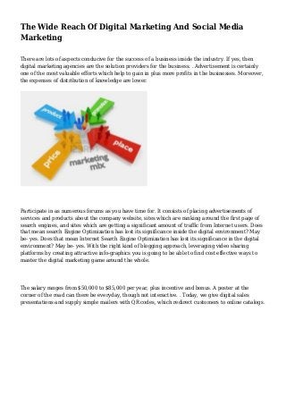 The Wide Reach Of Digital Marketing And Social Media
Marketing
There are lots of aspects conducive for the success of a business inside the industry. If yes, then
digital marketing agencies are the solution providers for the business. . Advertisement is certainly
one of the most valuable efforts which help to gain in plus more profits in the businesses. Moreover,
the expenses of distribution of knowledge are lower.
Participate in as numerous forums as you have time for. It consists of placing advertisements of
services and products about the company website, sites which are ranking around the first page of
search engines, and sites which are getting a significant amount of traffic from Internet users. Does
that mean search Engine Optimization has lost its significance inside the digital environment? May
be- yes. Does that mean Internet Search Engine Optimization has lost its significance in the digital
environment? May be- yes. With the right kind of blogging approach, leveraging video sharing
platforms by creating attractive info-graphics you is going to be able to find cost effective ways to
master the digital marketing game around the whole.
The salary ranges from $50,000 to $85,000 per year, plus incentive and bonus. A poster at the
corner of the road can there be everyday, though not interactive. . Today, we give digital sales
presentations and supply simple mailers with QR codes, which redirect customers to online catalogs.
 