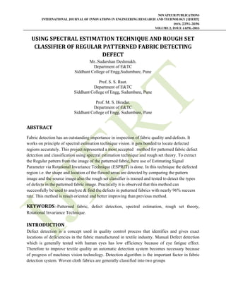 NOVATEUR PUBLICATIONS
INTERNATIONAL JOURNAL OF INNOVATIONS IN ENGINEERING RESEARCH AND TECHNOLOGY [IJIERT]
ISSN: 2394-3696
VOLUME 2, ISSUE 4APR.-2015
     
USING	SPECTRAL	ESTIMATION	TECHNIQUE	AND	ROUGH	SET	
CLASSIFIER	OF	REGULAR	PATTERNED	FABRIC	DETECTING	
DEFECT	
Mr..Sudarshan Deshmukh.
Department of E&TC
Siddhant College of Engg,Sudumbare, Pune
Prof. S. S. Raut.
Department of E&TC
Siddhant College of Engg, Sudumbare, Pune
Prof. M. S. Biradar.
Department of E&TC
Siddhant College of Engg, Sudumbare, Pune
 
ABSTRACT	
Fabric detection has an outstanding importance in inspection of fabric quality and defects. It
works on principle of spectral estimation technique vision. it gets bonded to locate defected
regions accurately. This project represented a most accepted method for patterned fabric defect
detection and classification using spectral estimation technique and rough set theory. To extract
the Regular pattern from the image of the patterned fabric, here use of Estimating Signal
Parameter via Rotational Invariance Technique (ESPRIT) is done. In this technique the defected
region i.e. the shape and location of the flawed areas are detected by comparing the pattern
image and the source image also the rough set classifier is trained and tested to detect the types
of defects in the patterned fabric image. Practically it is observed that this method can
successfully be used to analyze & find the defects in patterned fabrics with nearly 96% success
rate. This method is result oriented and better improving than previous method.
KEYWORDS:-Patterned fabric, defect detection, spectral estimation, rough set theory,
Rotational Invariance Technique.
INTRODUCTION	
Defect detection is a concept used in quality control process that identifies and gives exact
locations of deficiencies in the fabric manufactured in textile industry. Manual Defect detection
which is generally tested with human eyes has low efficiency because of eye fatigue effect.
Therefore to improve textile quality an automatic detection system becomes necessary because
of progress of machines vision technology. Detection algorithm is the important factor in fabric
detection system. Woven cloth fabrics are generally classified into two groups
 