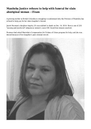 Manitoba Justice refuses to help with funeral for slain
aboriginal woman - iTeam
A grieving mother in British Columbia is struggling to understand why the Province of Manitoba has
refused to help pay for her slain daughter's funeral.
Janett Poorman's daughter Angela, 29, was stabbed to death on Dec. 14, 2014. Hers is one of 230
"missing and murdered" indigenous women's cases CBC found that remain unsolved.
Poorman had asked Manitoba's Compensation for Victims of Crime program for help, and she was
denied because of her daughter's past criminal record.
 