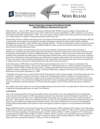 CONTACT:      D. MICHAEL JONES,
                                                                                                     PRESIDENT AND CEO
                                                                                                     LLOYD W. BAKER, CFO
                                                                                                     (509) 527-3636

                                                                                       NEWS RELEASE
                                   Banner Corporation Announces First Quarter Results;
                                       Adds $22 Million to Allowance for Loan Loss

Walla Walla, WA – April 29, 2009 - Banner Corporation (NASDAQ GMS: BANR), the parent company of Banner Bank and
Islanders Bank, today reported that it had a net loss of $9.3 million for the quarter ended March 31, 2009, compared to net income of
$3.8 million for the quarter ended March 31, 2008. The current quarter’s results include a $22.0 million provision for loan losses and
a $3.3 million decrease in valuation of financial instruments carried at fair value.
“Deteriorating economic conditions and ongoing strains in the financial and housing markets, which accelerated throughout 2008 and
continued in the current quarter, have presented an unusually challenging environment for banks and their holding companies,
including Banner Corporation,” said D. Michael Jones, President and CEO. “This has been particularly evident in our need to provide
for credit losses during the past 15 months at a significantly higher level than our historical experience and has also affected our net
interest income and other operating revenues.”
“Similar to recent quarters, the significant provision for loan losses during the current quarter reflects material increases in
delinquencies, non-performing loans and net charge-offs, particularly for loans for the construction of one-to-four family homes and
for acquisition and development of land for residential properties,” Jones continued. “While the provision for loan losses decreased
compared to the immediately preceding quarter, the housing market remained weak in many of our primary service areas, resulting in
the increase in delinquencies and non-performing assets, deterioration in property values and the need to provide for an elevated level
of losses. By contrast, other non-housing related segments of the loan portfolio, while showing some signs of stress, have performed
as expected with only normal levels of credit problems given the serious economic slowdown.”
In the fourth quarter of 2008, Banner issued $124 million of senior preferred stock to the U.S. Treasury as a participant in the
Treasury’s Capital Purchase Program. In the quarter ended March 31, 2009, Banner paid a $1.6 million dividend on this preferred
stock and accrued $373,000 for related discount accretion. Including the preferred stock dividend and related accretion, the net loss
available to common shareholders was $11.2 million, or $0.65 per diluted share, compared to net income of $3.8 million, or $0.24 per
diluted share, for the quarter ended March 31, 2008.
“A highlight of the quarter was our Great Northwest Home Rush promotion, which we began initially in the Portland market and more
recently have expanded to the Puget Sound region, with the goal of bringing Banner Bank, its subsidiary Community Financial
Corporation, and Banner’s builder partners together to deliver customers excellent prices on new homes and equally attractive home
loan rates,” said Jones. The excitement surrounding this promotion has been encouraging and through the date of this announcement
we have committed to finance the purchase of 147 homes under this program, with 21 of those sales having closed as of March 31,
2009.
Also notable in the current quarter was very strong mortgage banking activity and revenues as exceptionally low interest rates resulted
in significant refinancing opportunities for many of our customers.
Credit Quality
“Due to the continuing weakness of the housing market in many of our primary service areas, delinquencies and non-performing
assets increased in the first quarter of 2009, again primarily centered in our construction and land development loan portfolios. As a
result, our provision for loan losses was at a significantly higher amount than a year ago and in excess of our normal expectations.”
said Jones. “While property values have continued to decline, our reserve levels are substantial and both our impairment analysis and
charge-off actions reflect current appraisals and valuation estimates. We remain confident that we can work our way through the
housing market-related problems and recently have been encouraged by the positive response to our Great Northwest Home Rush
program.”
Banner added $22.0 million to its provision for loan losses in the first quarter of 2009, compared to $33.0 million in the fourth quarter
of 2008 and $6.5 million in the first quarter of 2008. The allowance for loan losses at March 31, 2009 was $79.7 million, representing
2.04% of total loans outstanding. Non-performing loans were $224.1 million at March 31, 2009, compared to $187.3 million in the
preceding quarter and $54.4 million at March 31, 2008. In addition, Banner’s real estate owned and repossessed assets totaled $39.1
million at March 31, 2009 compared to $21.9 million in the previous quarter and $7.6 million at March 31, 2008. Banner’s net
charge-offs in the current quarter totaled $17.5 million, or 0.44% of average loans.

                                                                (more)
 