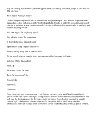 may be Tuesday B12 injection (5 minute appointment), and Friday evaluation, weigh in, and another
B12 injection.
Mock Potato Pancakes Recipe
Quarter spaghetti squash as well as boil in salted h2o pertaining to 10-15 minutes or perhaps until
squash has cooked sufficient in order to shred spaghetti strands. In Order To shred, location squash
quarter in plate and scrape tines involving fork across inside regarding squash to form spaghetti sort
strands involving squash.
Add total egg to the single cup squash
Add salt and pepper for you to taste
If desired stir inside chopped onion
Spray skillet using 5 sprays of olive oil
Heat to end up being able to medium high
Divide squash mixture straight into 4 pancakes as well as brown on both sides.
Calories: 99 (for 4 pancakes)
Fat 5.5g
Saturated Excess Fat 1.6g
Total Carbohydrates 7.3g
Protein 6.2g
Reference:
Directions:
Since the actual plan isnt concerning crash dieting, each and every Medi Weight-loss affected
person learns how anyone can adjust their particular attitude as well as eating routine that will final
well past the dieting period. she develops a taste for various foods, finding imaginative ways to
replace high carbohydrate, substantial excess fat recipes as well as meals using healthier
alternatives. Heres an example of an alternate to always be able to eating a vintage potato favorite.
 
