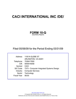 CACI INTERNATIONAL INC /DE/



                               FORM Report)10-Q
                                (Quarterly




Filed 05/06/09 for the Period Ending 03/31/09


  Address          1100 N GLEBE ST
                   ARLINGTON, VA 22201
Telephone          7038417800
        CIK        0000016058
    Symbol         CACI
 SIC Code          7373 - Computer Integrated Systems Design
   Industry        Computer Services
     Sector        Technology
Fiscal Year        06/30




                                     http://www.edgar-online.com
                     © Copyright 2009, EDGAR Online, Inc. All Rights Reserved.
      Distribution and use of this document restricted under EDGAR Online, Inc. Terms of Use.
 