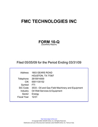 FMC TECHNOLOGIES INC



                               FORM Report)10-Q
                                (Quarterly




Filed 05/05/09 for the Period Ending 03/31/09


  Address          1803 GEARS ROAD
                   HOUSTON, TX 77067
Telephone          2815914000
        CIK        0001135152
    Symbol         FTI
 SIC Code          3533 - Oil and Gas Field Machinery and Equipment
   Industry        Oil Well Services & Equipment
     Sector        Energy
Fiscal Year        12/31




                                     http://www.edgar-online.com
                     © Copyright 2009, EDGAR Online, Inc. All Rights Reserved.
      Distribution and use of this document restricted under EDGAR Online, Inc. Terms of Use.
 