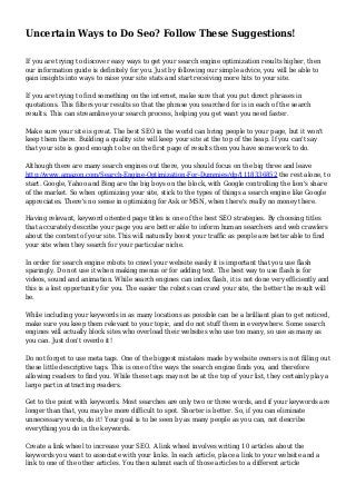 Uncertain Ways to Do Seo? Follow These Suggestions!
If you are trying to discover easy ways to get your search engine optimization results higher, then
our information guide is definitely for you. Just by following our simple advice, you will be able to
gain insights into ways to raise your site stats and start receiving more hits to your site.
If you are trying to find something on the internet, make sure that you put direct phrases in
quotations. This filters your results so that the phrase you searched for is in each of the search
results. This can streamline your search process, helping you get want you need faster.
Make sure your site is great. The best SEO in the world can bring people to your page, but it won't
keep them there. Building a quality site will keep your site at the top of the heap. If you can't say
that your site is good enough to be on the first page of results then you have some work to do.
Although there are many search engines out there, you should focus on the big three and leave
http://www.amazon.com/Search-Engine-Optimization-For-Dummies/dp/1118336852 the rest alone, to
start. Google, Yahoo and Bing are the big boys on the block, with Google controlling the lion's share
of the market. So when optimizing your site, stick to the types of things a search engine like Google
appreciates. There's no sense in optimizing for Ask or MSN, when there's really no money there.
Having relevant, keyword oriented page titles is one of the best SEO strategies. By choosing titles
that accurately describe your page you are better able to inform human searchers and web crawlers
about the content of your site. This will naturally boost your traffic as people are better able to find
your site when they search for your particular niche.
In order for search engine robots to crawl your website easily it is important that you use flash
sparingly. Do not use it when making menus or for adding text. The best way to use flash is for
videos, sound and animation. While search engines can index flash, it is not done very efficiently and
this is a lost opportunity for you. The easier the robots can crawl your site, the better the result will
be.
While including your keywords in as many locations as possible can be a brilliant plan to get noticed,
make sure you keep them relevant to your topic, and do not stuff them in everywhere. Some search
engines will actually block sites who overload their websites who use too many, so use as many as
you can. Just don't overdo it!
Do not forget to use meta tags. One of the biggest mistakes made by website owners is not filling out
these little descriptive tags. This is one of the ways the search engine finds you, and therefore
allowing readers to find you. While these tags may not be at the top of your list, they certainly play a
large part in attracting readers.
Get to the point with keywords. Most searches are only two or three words, and if your keywords are
longer than that, you may be more difficult to spot. Shorter is better. So, if you can eliminate
unnecessary words, do it! Your goal is to be seen by as many people as you can, not describe
everything you do in the keywords.
Create a link wheel to increase your SEO. A link wheel involves writing 10 articles about the
keywords you want to associate with your links. In each article, place a link to your website and a
link to one of the other articles. You then submit each of those articles to a different article
 