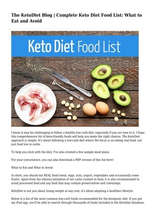 The KetoDiet Blog | Complete Keto Diet Food List: What to
Eat and Avoid
I know it may be challenging to follow a healthy low-carb diet, especially if you are new to it. I hope
this comprehensive list of keto-friendly foods will help you make the right choices. The KetoDiet
approach is simple: It's about following a low-carb diet where the focus is on eating real food, not
just food low in carbs.
To help you stick with the diet, I've also created a few sample meal plans:
For your convenience, you can also download a PDF version of this list here!
What to Eat and What to Avoid
In short, you should eat REAL food (meat, eggs, nuts, yogurt, vegetables and occasionally some
fruits). Apart from the obvious limitation of net carbs content in food, it is also recommended to
avoid processed food and any food that may contain preservatives and colourings.
KetoDiet is not just about losing weight at any cost; it's about adopting a healthier lifestyle.
Below is a list of the most common low-carb foods recommended for the ketogenic diet. If you get
my iPad app, you'll be able to search through thousands of foods included in the KetoDiet database.
 