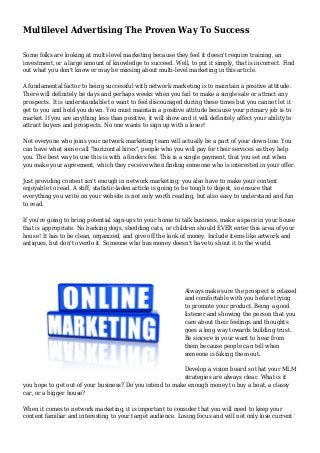 Multilevel Advertising The Proven Way To Success
Some folks are looking at multi-level marketing because they feel it doesn't require training, an
investment, or a large amount of knowledge to succeed. Well, to put it simply, that is incorrect. Find
out what you don't know or may be missing about multi-level marketing in this article.
A fundamental factor to being successful with network marketing is to maintain a positive attitude.
There will definitely be days and perhaps weeks when you fail to make a single sale or attract any
prospects. It is understandable to want to feel discouraged during these times but you cannot let it
get to you and hold you down. You must maintain a positive attitude because your primary job is to
market. If you are anything less than positive, it will show and it will definitely affect your ability to
attract buyers and prospects. No one wants to sign up with a loser!
Not everyone who joins your network marketing team will actually be a part of your down-line. You
can have what some call "horizontal hires", people who you will pay for their services as they help
you. The best way to use this is with a finders fee. This is a single payment, that you set out when
you make your agreement, which they receive when finding someone who is interested in your offer.
Just providing content isn't enough in network marketing; you also have to make your content
enjoyable to read. A stiff, statistic-laden article is going to be tough to digest, so ensure that
everything you write on your website is not only worth reading, but also easy to understand and fun
to read.
If you're going to bring potential sign-ups to your home to talk business, make a space in your house
that is appropriate. No barking dogs, shedding cats, or children should EVER enter this area of your
house! It has to be clean, organized, and give off the look of money. Include items like artwork and
antiques, but don't overdo it. Someone who has money doesn't have to shout it to the world.
Always make sure the prospect is relaxed
and comfortable with you before trying
to promote your product. Being a good
listener and showing the person that you
care about their feelings and thoughts
goes a long way towards building trust.
Be sincere in your want to hear from
them because people can tell when
someone is faking them out.
Develop a vision board so that your MLM
strategies are always clear. What is it
you hope to get out of your business? Do you intend to make enough money to buy a boat, a classy
car, or a bigger house?
When it comes to network marketing, it is important to consider that you will need to keep your
content familiar and interesting to your target audience. Losing focus and will not only lose current
 
