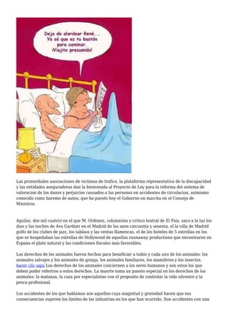 Las primordiales asociaciones de victimas de trafico, la plataforma representativa de la discapacidad
y las entidades aseguradoras dan la bienvenida al Proyecto de Ley para la reforma del sistema de
valoracion de los danos y perjuicios causados a las personas en accidentes de circulacion, asimismo
conocido como baremo de autos, que ha puesto hoy el Gobierno en marcha en el Consejo de
Ministros.
Aguilar, dos mil cuatro) en el que M. Ordonez, columnista y critico teatral de El Pais, saco a la luz los
dias y las noches de Ava Gardner en el Madrid de los anos cincuenta y sesenta, el la villa de Madrid
golfo de los clubes de jazz, los tablaos y las ventas flamencas, el de los hoteles de 5 estrellas en los
que se hospedaban las estrellas de Hollywood de aquellas runnaway productions que encontraron en
Espana el plato natural y las condiciones fiscales mas favorables.
Los derechos de los animales fueron hechos para beneficiar a todos y cada uno de los animales: los
animales salvajes y los animales de granja, los animales familiares, los mamiferos y los insectos.
hacer clic aqui Los derechos de los animales conciernen a los seres humanos y son estos los que
deben poder referirse a estos derechos. La muerte toma un puesto especial en los derechos de los
animales: la matanza, la caza por especialistas con el proposito de controlar la vida silvestre y la
pesca profesional.
Los accidentes de los que hablamos son aquellos cuya magnitud y gravedad hacen que sus
consecuencias superen los limites de las industrias en los que han ocurrido. Son accidentes con una
 