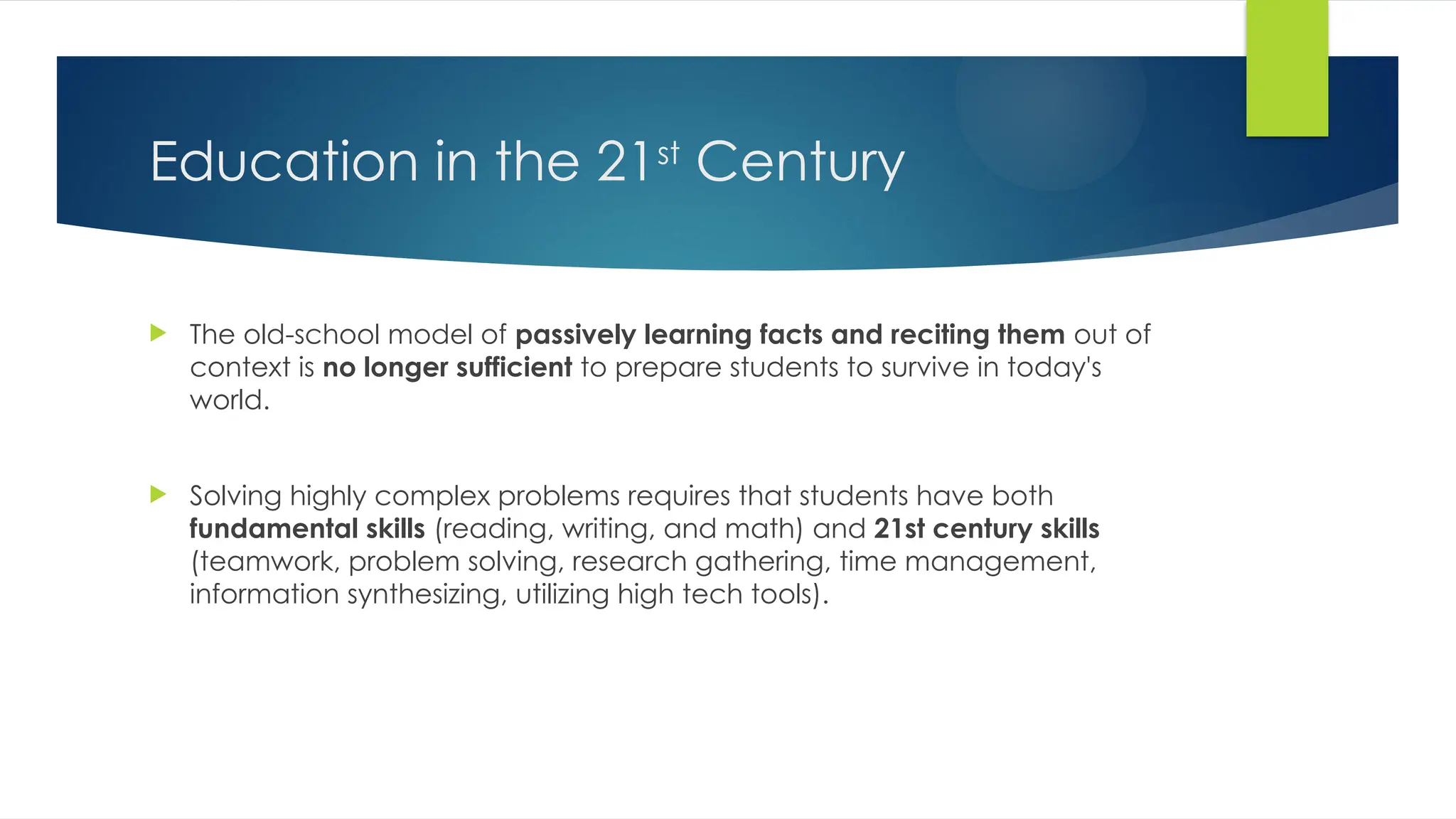 Education in the 21st
Century
 The old-school model of passively learning facts and reciting them out of
context is no longer sufficient to prepare students to survive in today's
world.
 Solving highly complex problems requires that students have both
fundamental skills (reading, writing, and math) and 21st century skills
(teamwork, problem solving, research gathering, time management,
information synthesizing, utilizing high tech tools).
 