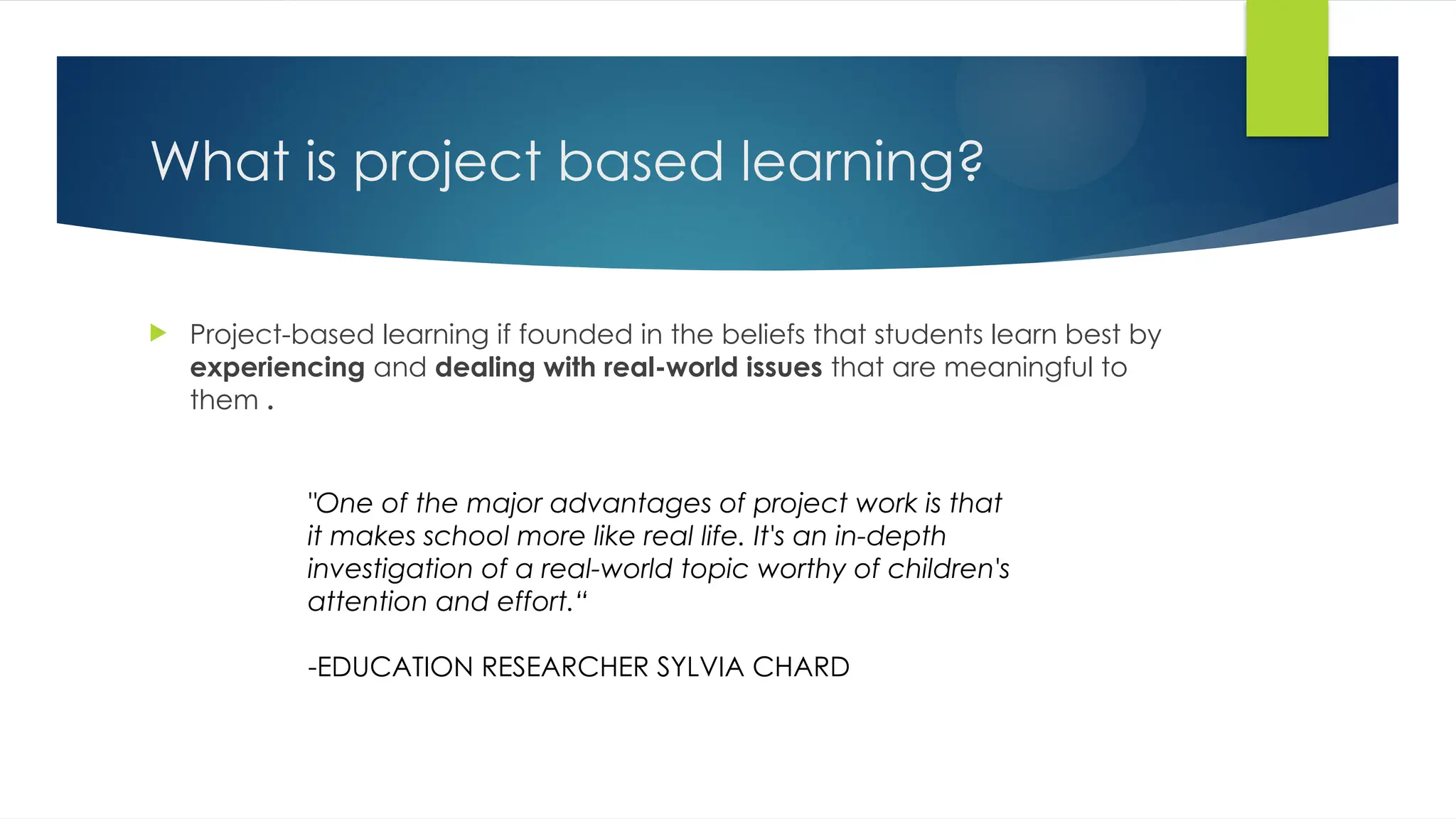 What is project based learning?
 Project-based learning if founded in the beliefs that students learn best by
experiencing and dealing with real-world issues that are meaningful to
them .
"One of the major advantages of project work is that
it makes school more like real life. It's an in-depth
investigation of a real-world topic worthy of children's
attention and effort.“
-EDUCATION RESEARCHER SYLVIA CHARD
 