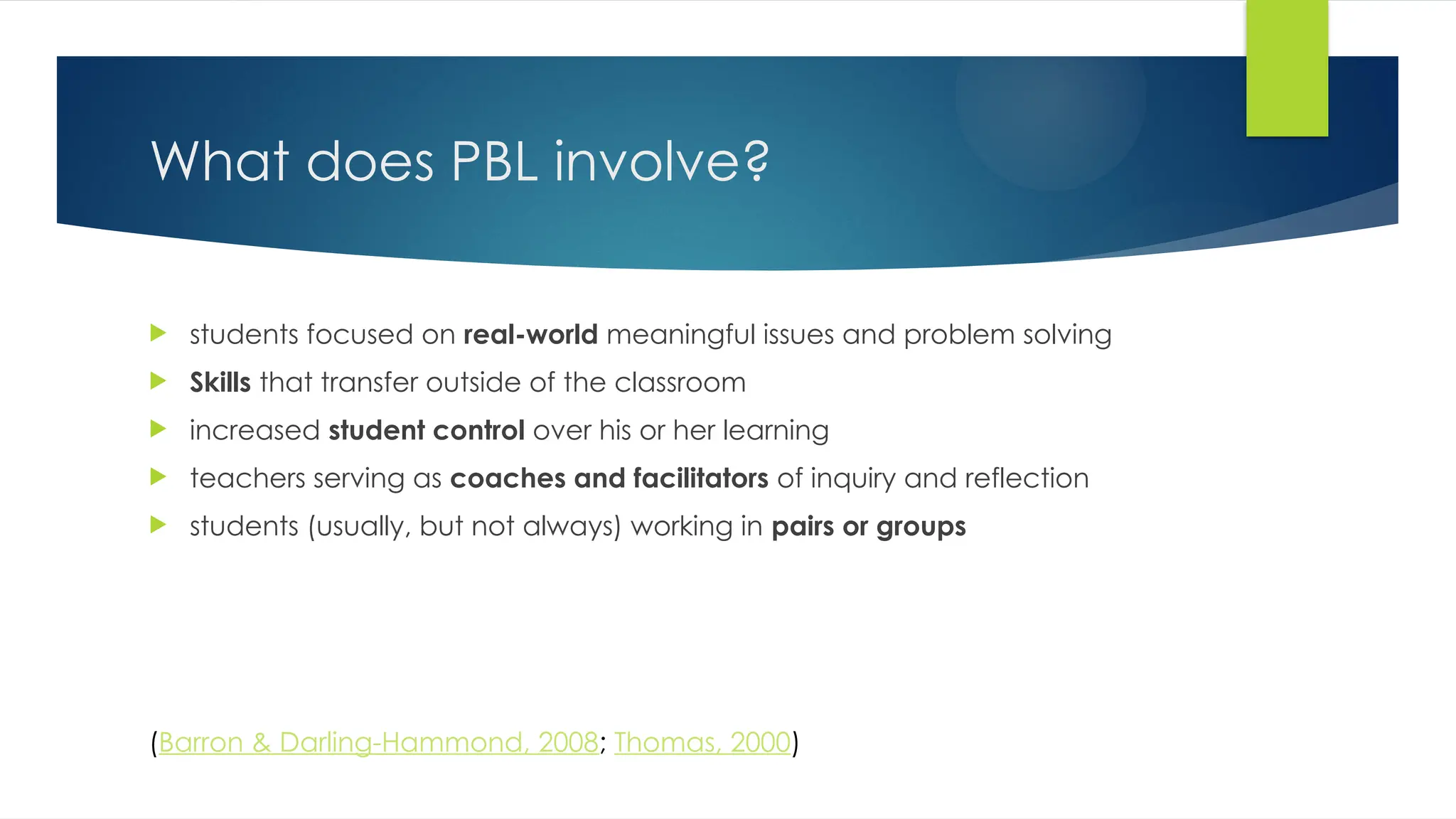 What does PBL involve?
 students focused on real-world meaningful issues and problem solving
 Skills that transfer outside of the classroom
 increased student control over his or her learning
 teachers serving as coaches and facilitators of inquiry and reflection
 students (usually, but not always) working in pairs or groups
(Barron & Darling-Hammond, 2008; Thomas, 2000)
 
