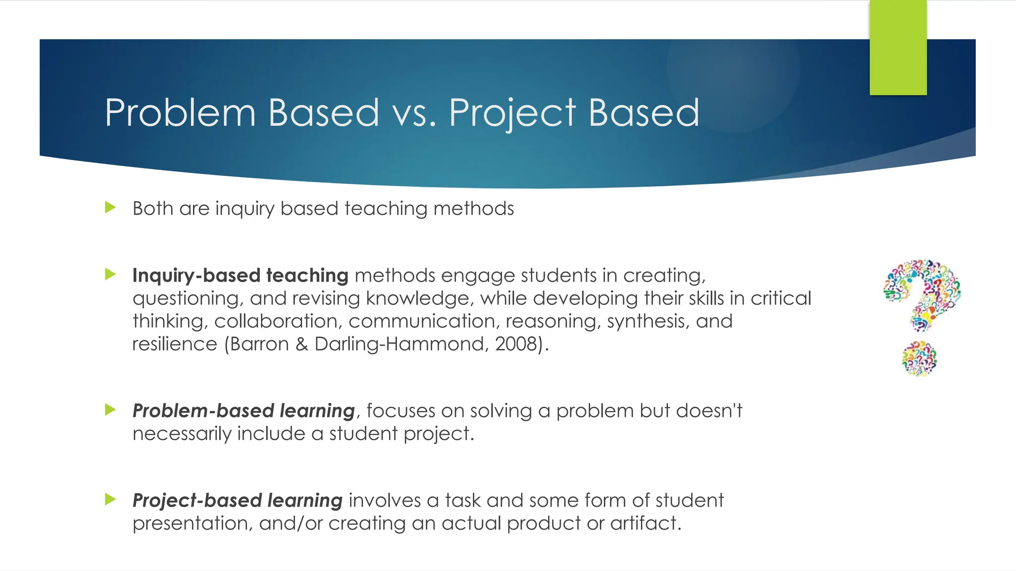Problem Based vs. Project Based
 Both are inquiry based teaching methods
 Inquiry-based teaching methods engage students in creating,
questioning, and revising knowledge, while developing their skills in critical
thinking, collaboration, communication, reasoning, synthesis, and
resilience (Barron & Darling-Hammond, 2008).
 Problem-based learning, focuses on solving a problem but doesn't
necessarily include a student project.
 Project-based learning involves a task and some form of student
presentation, and/or creating an actual product or artifact.
 