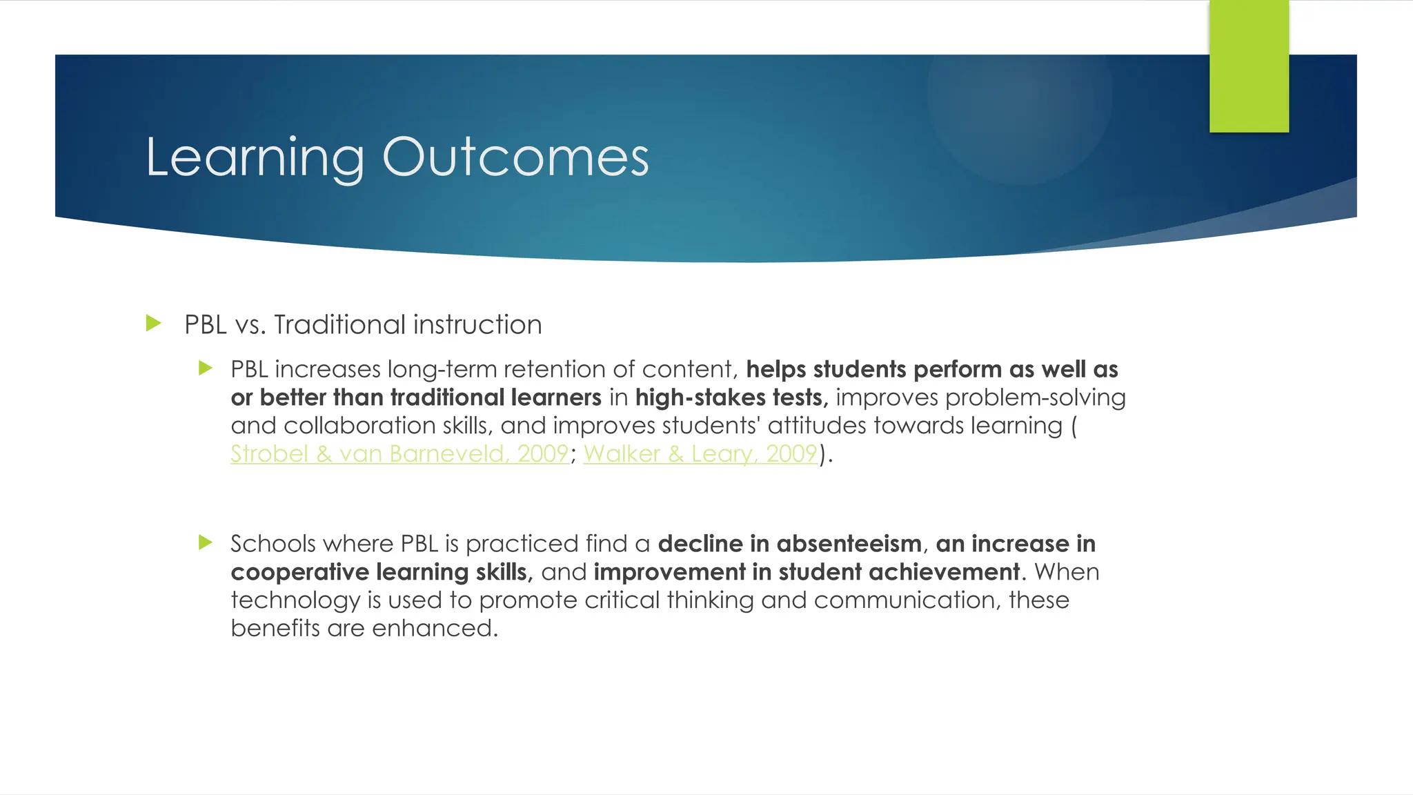 Learning Outcomes
 PBL vs. Traditional instruction
 PBL increases long-term retention of content, helps students perform as well as
or better than traditional learners in high-stakes tests, improves problem-solving
and collaboration skills, and improves students' attitudes towards learning (
Strobel & van Barneveld, 2009; Walker & Leary, 2009).
 Schools where PBL is practiced find a decline in absenteeism, an increase in
cooperative learning skills, and improvement in student achievement. When
technology is used to promote critical thinking and communication, these
benefits are enhanced.
 