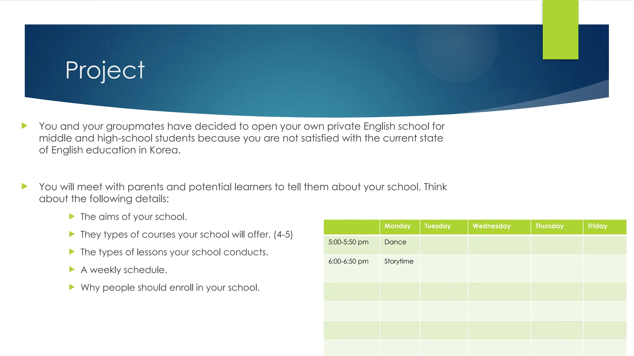 Project
 You and your groupmates have decided to open your own private English school for
middle and high-school students because you are not satisfied with the current state
of English education in Korea.
 You will meet with parents and potential learners to tell them about your school. Think
about the following details:
 The aims of your school.
 They types of courses your school will offer. (4-5)
 The types of lessons your school conducts.
 A weekly schedule.
 Why people should enroll in your school.
Monday Tuesday Wednesday Thursday Friday
5:00-5:50 pm Dance
6:00-6:50 pm Storytime
 