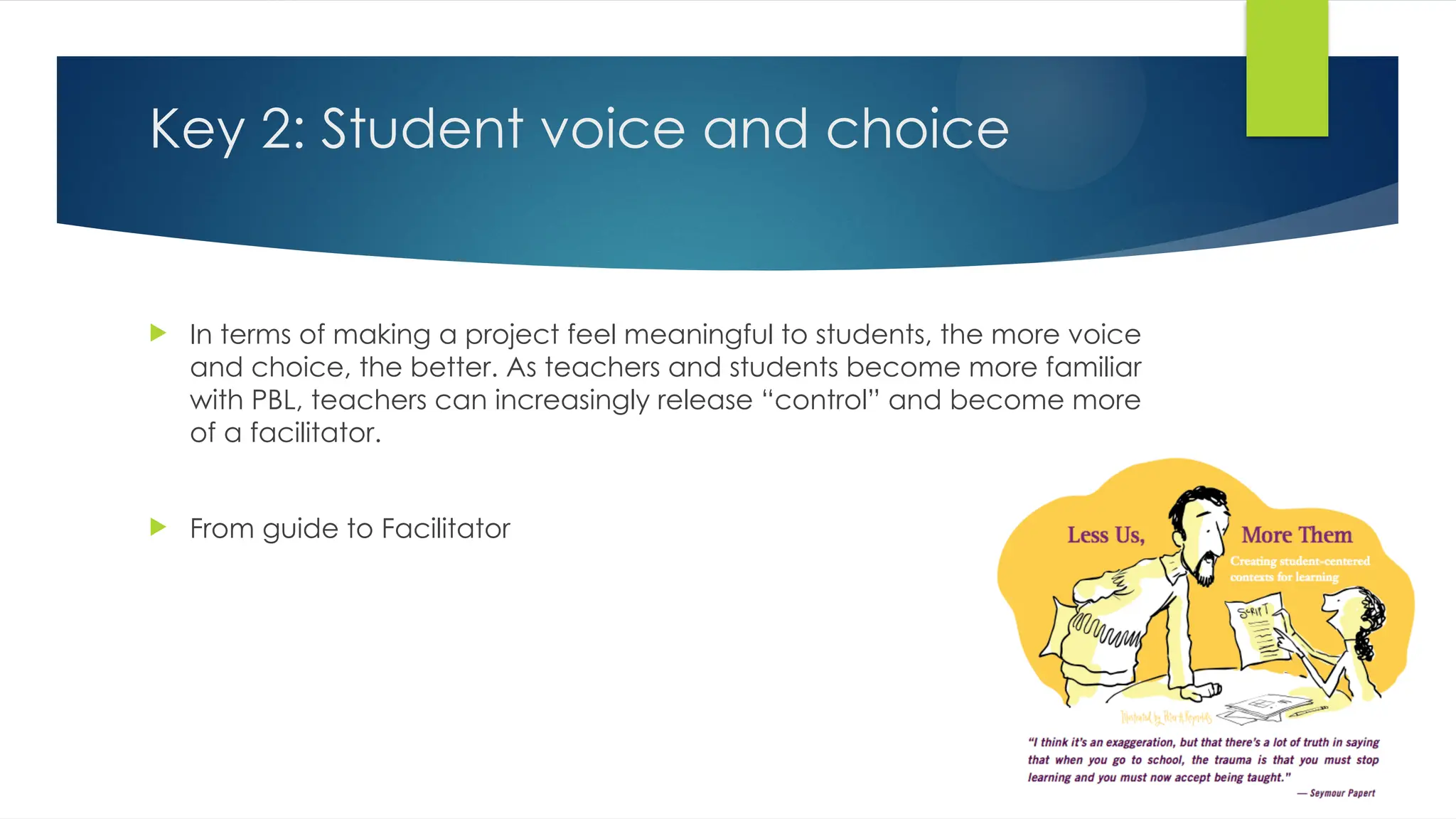 Key 2: Student voice and choice
 In terms of making a project feel meaningful to students, the more voice
and choice, the better. As teachers and students become more familiar
with PBL, teachers can increasingly release “control” and become more
of a facilitator.
 From guide to Facilitator
 
