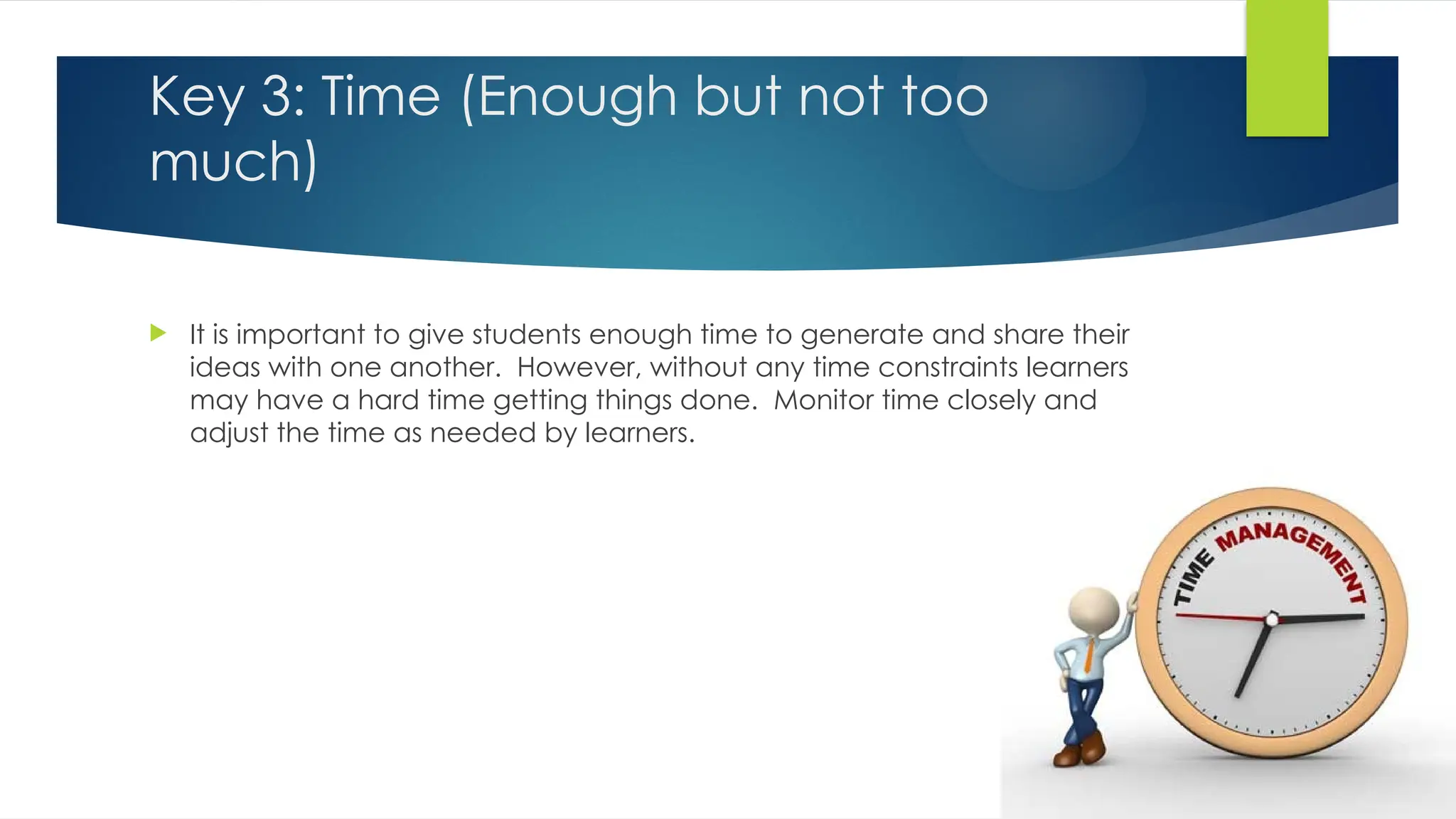 Key 3: Time (Enough but not too
much)
 It is important to give students enough time to generate and share their
ideas with one another. However, without any time constraints learners
may have a hard time getting things done. Monitor time closely and
adjust the time as needed by learners.
 