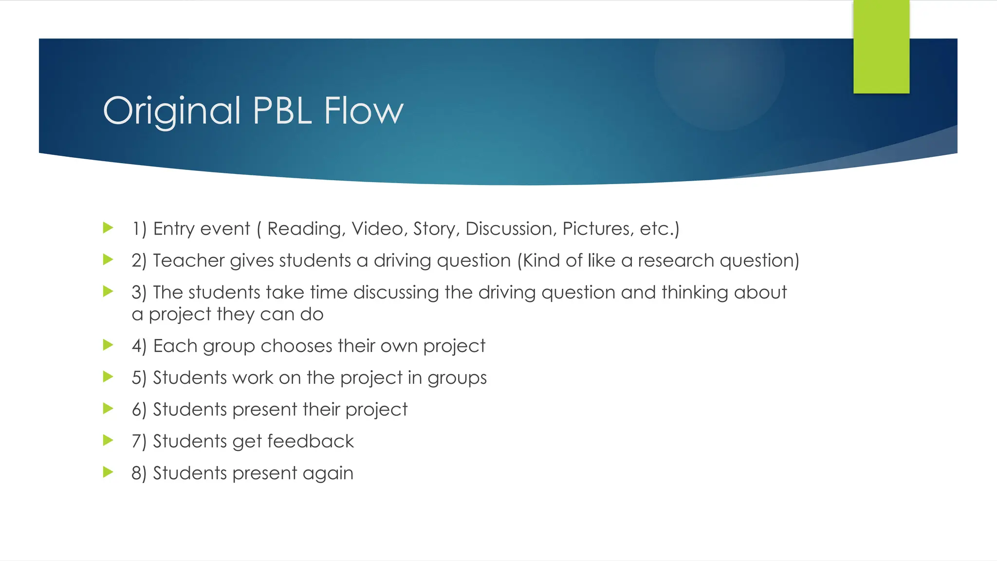 Original PBL Flow
 1) Entry event ( Reading, Video, Story, Discussion, Pictures, etc.)
 2) Teacher gives students a driving question (Kind of like a research question)
 3) The students take time discussing the driving question and thinking about
a project they can do
 4) Each group chooses their own project
 5) Students work on the project in groups
 6) Students present their project
 7) Students get feedback
 8) Students present again
 