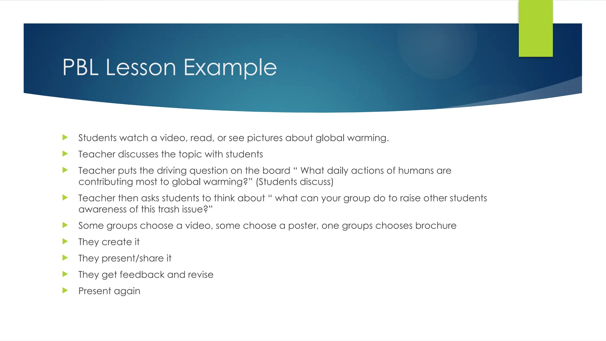 PBL Lesson Example
 Students watch a video, read, or see pictures about global warming.
 Teacher discusses the topic with students
 Teacher puts the driving question on the board “ What daily actions of humans are
contributing most to global warming?” (Students discuss)
 Teacher then asks students to think about “ what can your group do to raise other students
awareness of this trash issue?”
 Some groups choose a video, some choose a poster, one groups chooses brochure
 They create it
 They present/share it
 They get feedback and revise
 Present again
 