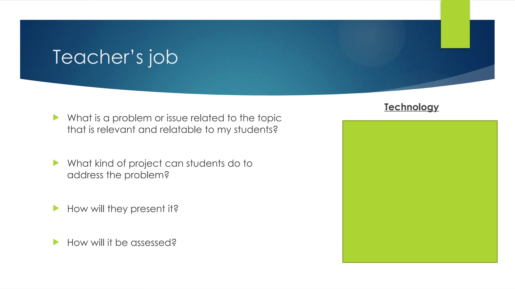Teacher’s job
 What is a problem or issue related to the topic
that is relevant and relatable to my students?
 What kind of project can students do to
address the problem?
 How will they present it?
 How will it be assessed?
Technology
 