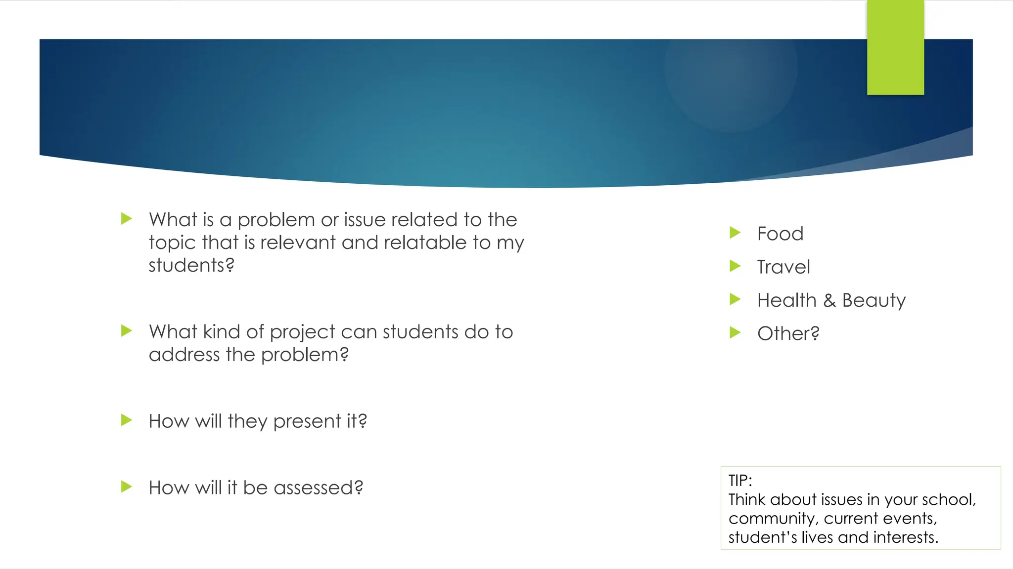  Food
 Travel
 Health & Beauty
 Other?
TIP:
Think about issues in your school,
community, current events,
student’s lives and interests.
 What is a problem or issue related to the
topic that is relevant and relatable to my
students?
 What kind of project can students do to
address the problem?
 How will they present it?
 How will it be assessed?
 