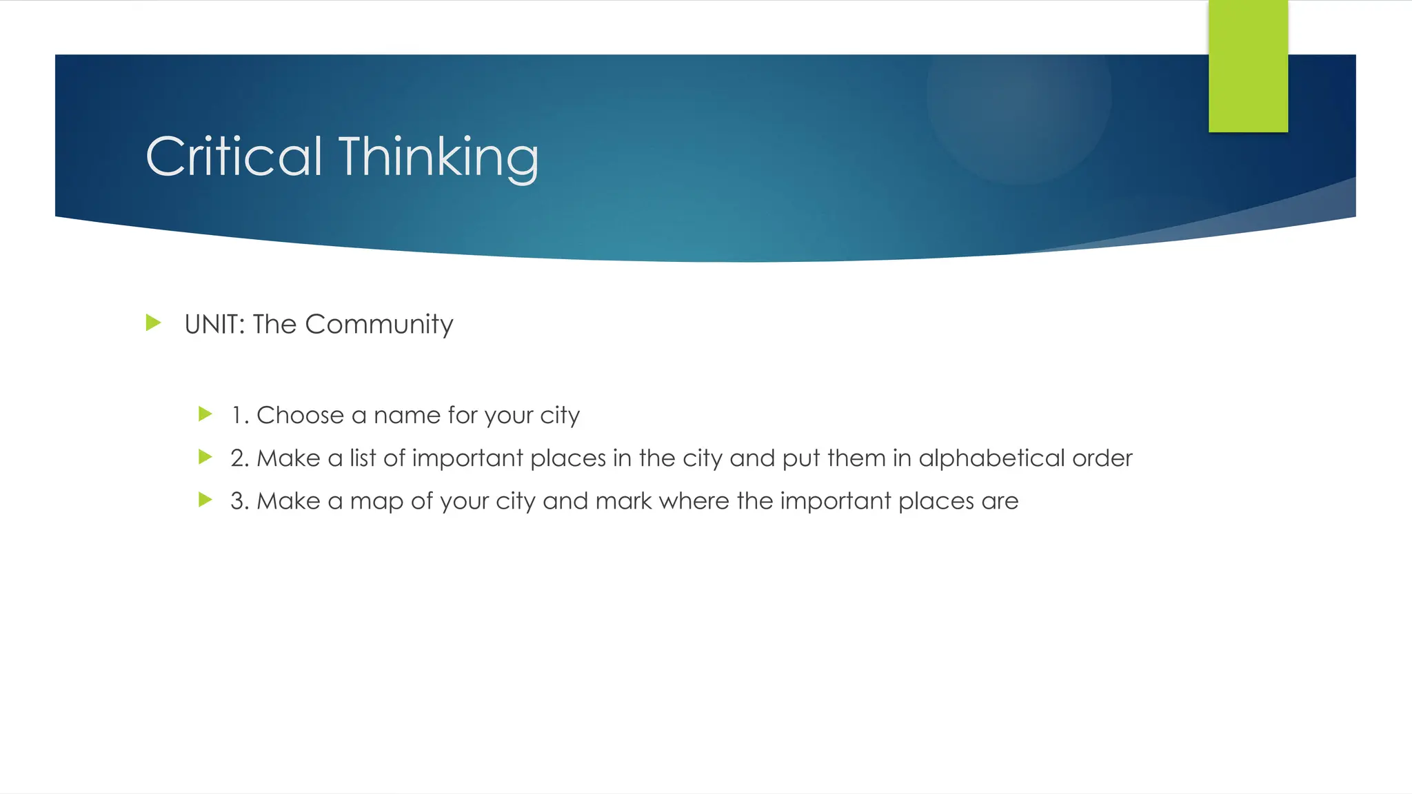 Critical Thinking
 UNIT: The Community
 1. Choose a name for your city
 2. Make a list of important places in the city and put them in alphabetical order
 3. Make a map of your city and mark where the important places are
 