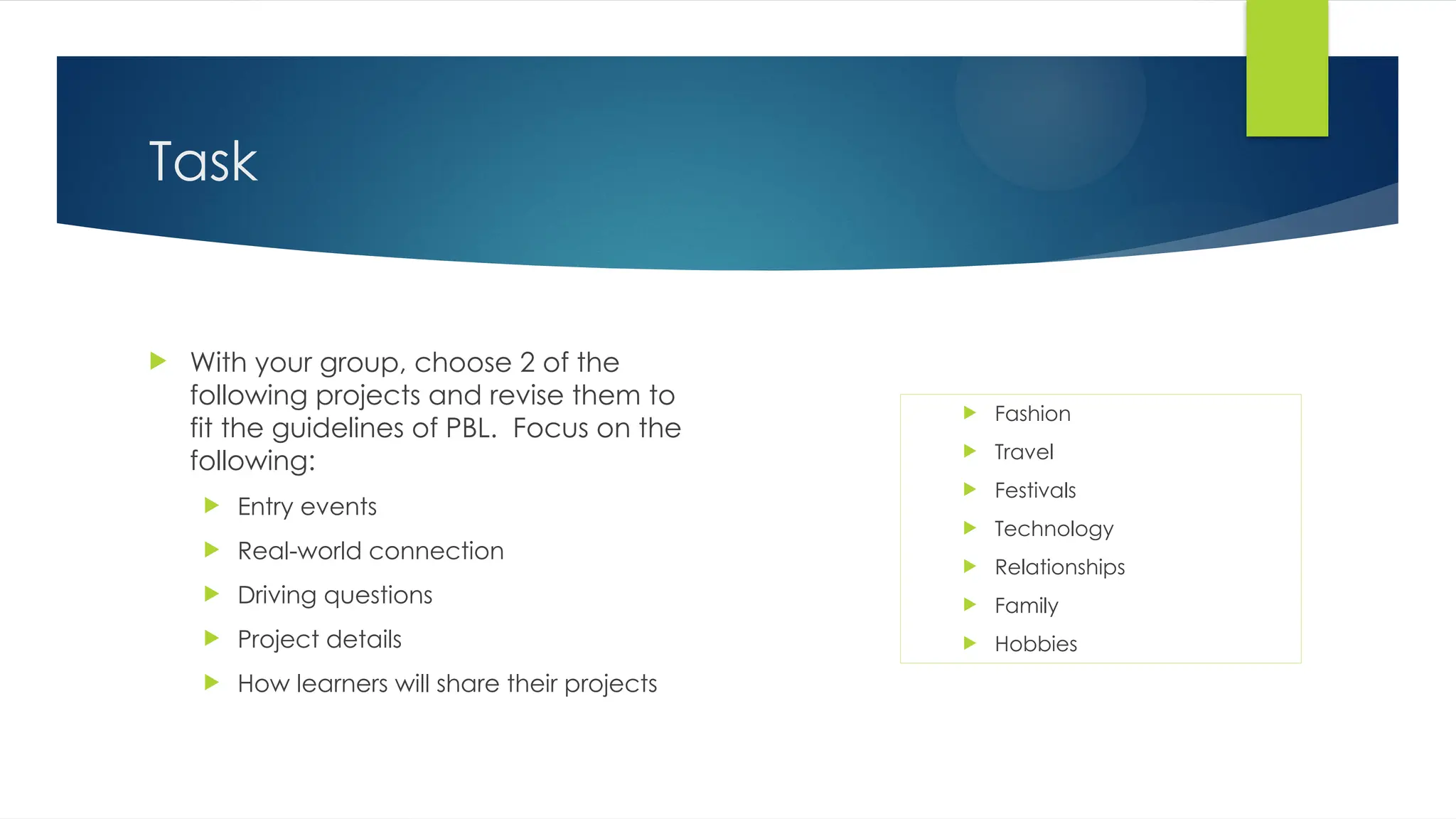 Task
 With your group, choose 2 of the
following projects and revise them to
fit the guidelines of PBL. Focus on the
following:
 Entry events
 Real-world connection
 Driving questions
 Project details
 How learners will share their projects
 Fashion
 Travel
 Festivals
 Technology
 Relationships
 Family
 Hobbies
 
