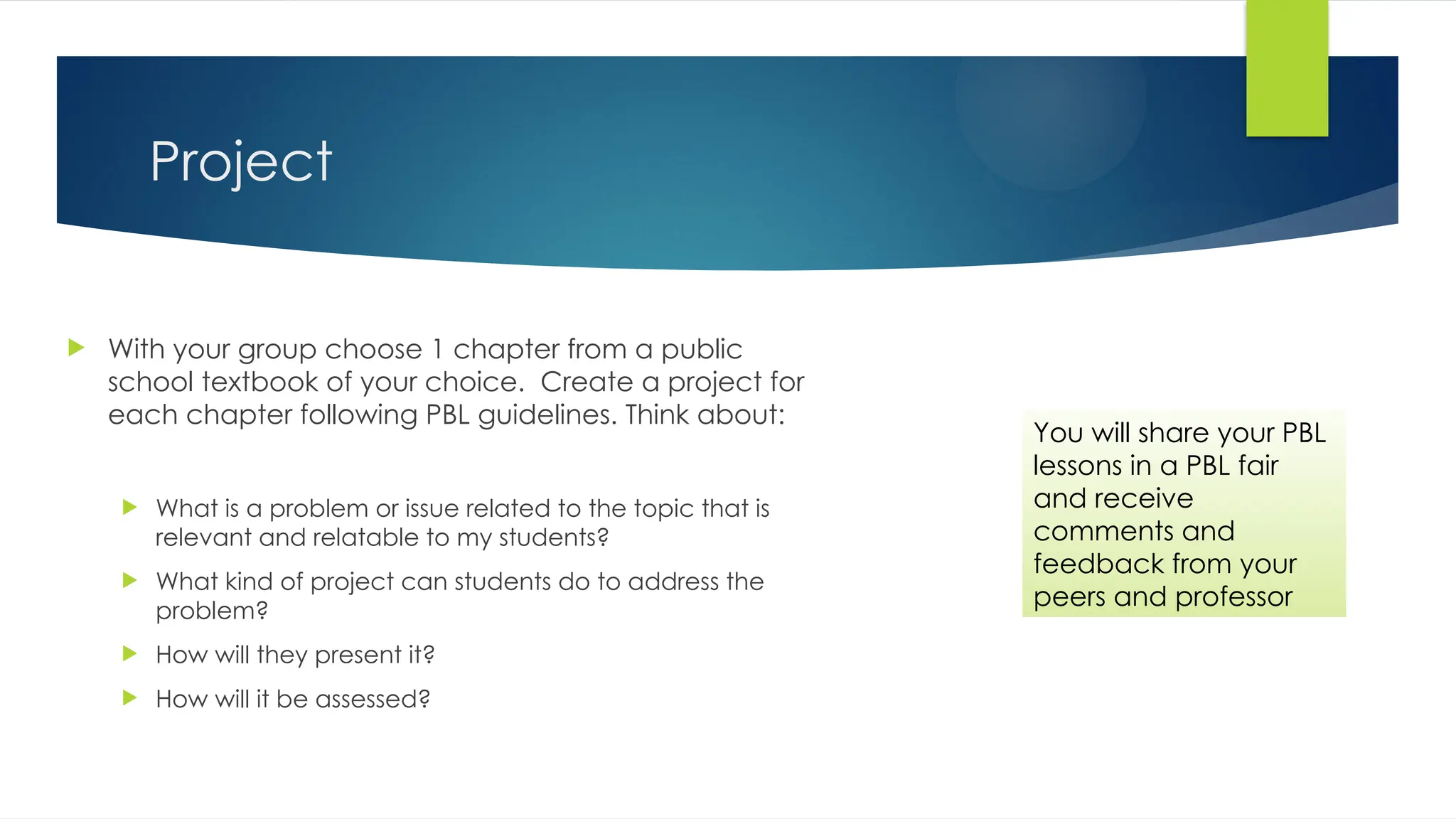 Project
 With your group choose 1 chapter from a public
school textbook of your choice. Create a project for
each chapter following PBL guidelines. Think about:
 What is a problem or issue related to the topic that is
relevant and relatable to my students?
 What kind of project can students do to address the
problem?
 How will they present it?
 How will it be assessed?
You will share your PBL
lessons in a PBL fair
and receive
comments and
feedback from your
peers and professor
 