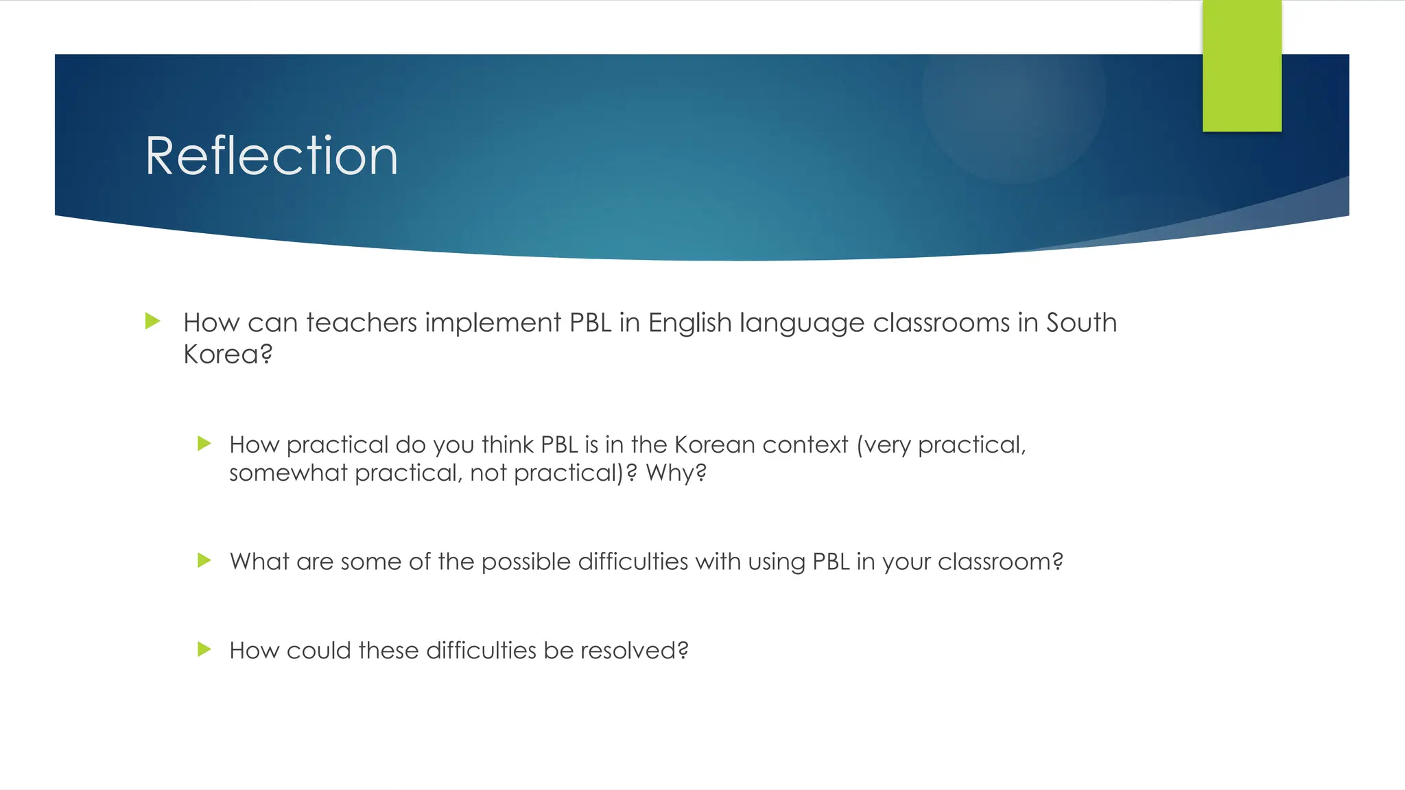 Reflection
 How can teachers implement PBL in English language classrooms in South
Korea?
 How practical do you think PBL is in the Korean context (very practical,
somewhat practical, not practical)? Why?
 What are some of the possible difficulties with using PBL in your classroom?
 How could these difficulties be resolved?
 