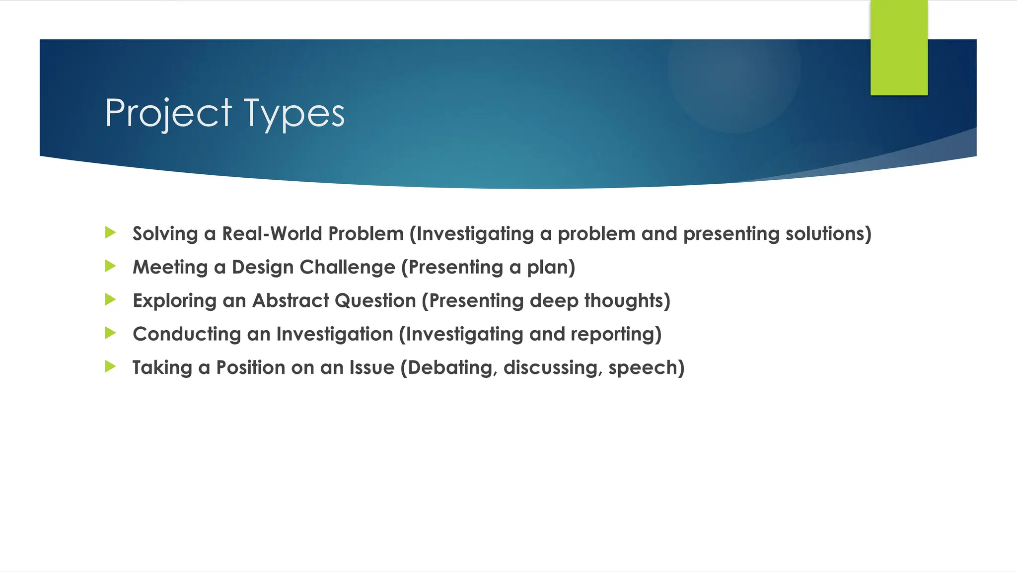 Project Types
 Solving a Real-World Problem (Investigating a problem and presenting solutions)
 Meeting a Design Challenge (Presenting a plan)
 Exploring an Abstract Question (Presenting deep thoughts)
 Conducting an Investigation (Investigating and reporting)
 Taking a Position on an Issue (Debating, discussing, speech)
 