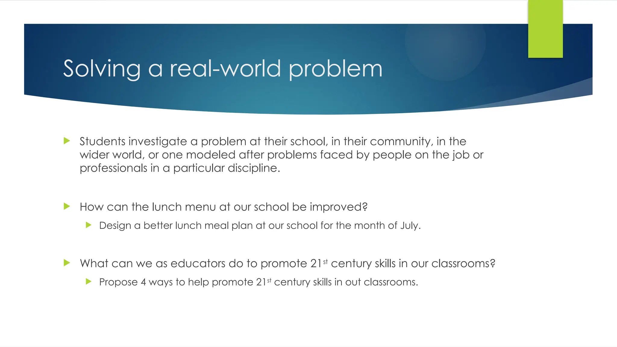 Solving a real-world problem
 Students investigate a problem at their school, in their community, in the
wider world, or one modeled after problems faced by people on the job or
professionals in a particular discipline.
 How can the lunch menu at our school be improved?
 Design a better lunch meal plan at our school for the month of July.
 What can we as educators do to promote 21st
century skills in our classrooms?
 Propose 4 ways to help promote 21st
century skills in out classrooms.
 