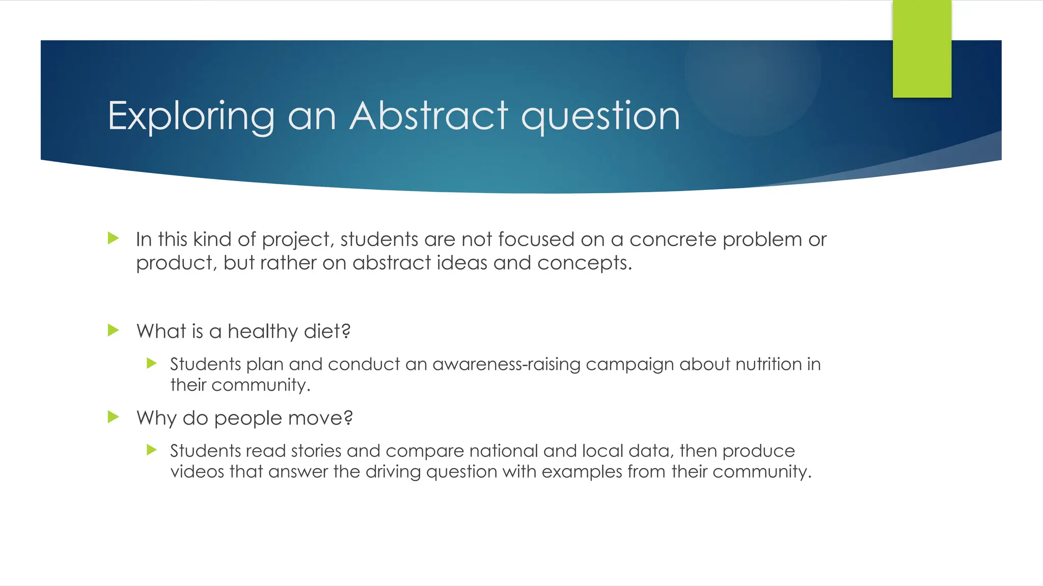 Exploring an Abstract question
 In this kind of project, students are not focused on a concrete problem or
product, but rather on abstract ideas and concepts.
 What is a healthy diet?
 Students plan and conduct an awareness-raising campaign about nutrition in
their community.
 Why do people move?
 Students read stories and compare national and local data, then produce
videos that answer the driving question with examples from their community.
 