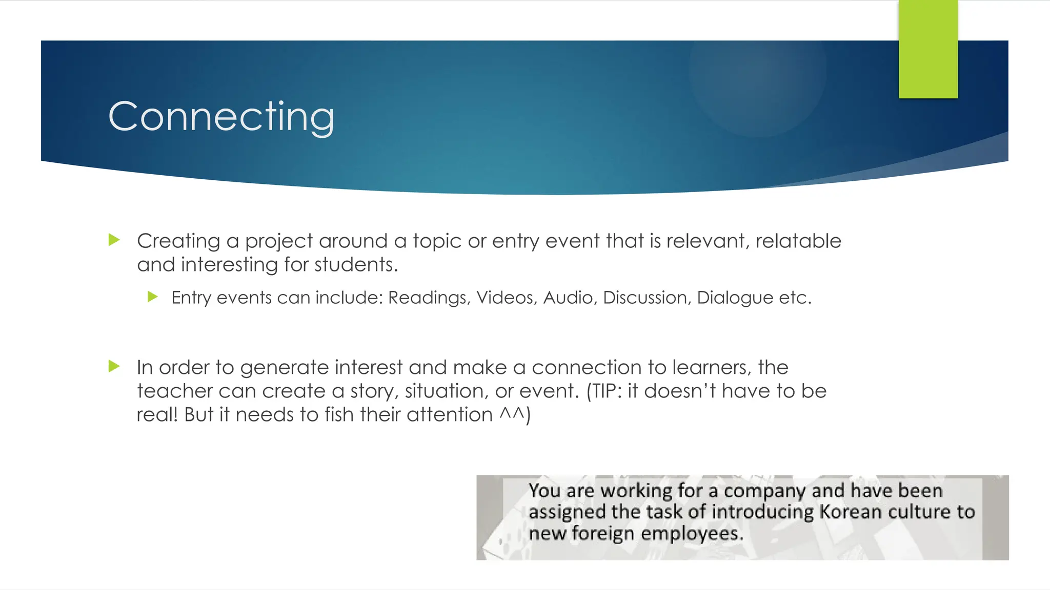 Connecting
 Creating a project around a topic or entry event that is relevant, relatable
and interesting for students.
 Entry events can include: Readings, Videos, Audio, Discussion, Dialogue etc.
 In order to generate interest and make a connection to learners, the
teacher can create a story, situation, or event. (TIP: it doesn’t have to be
real! But it needs to fish their attention ^^)
 