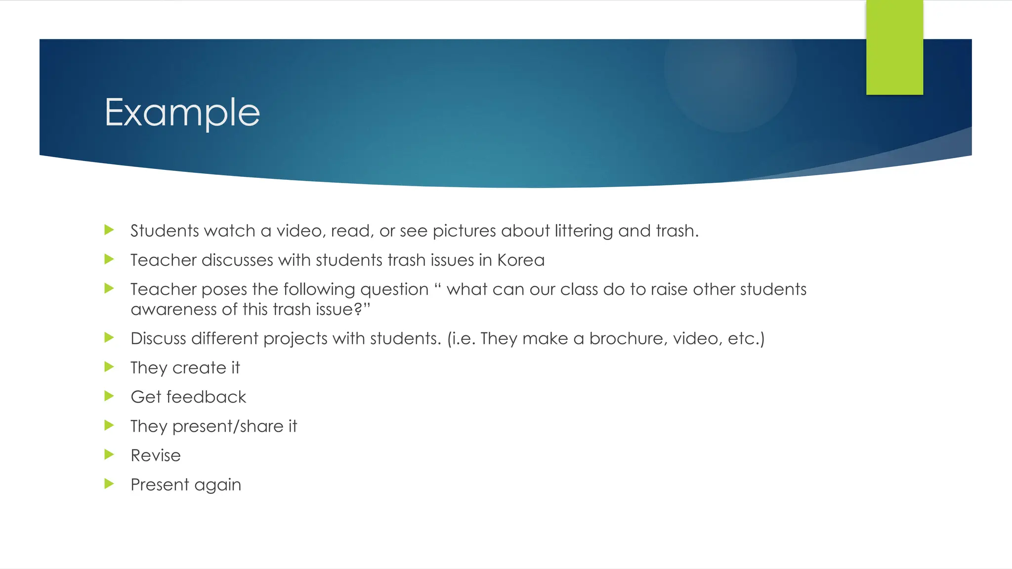 Example
 Students watch a video, read, or see pictures about littering and trash.
 Teacher discusses with students trash issues in Korea
 Teacher poses the following question “ what can our class do to raise other students
awareness of this trash issue?”
 Discuss different projects with students. (i.e. They make a brochure, video, etc.)
 They create it
 Get feedback
 They present/share it
 Revise
 Present again
 