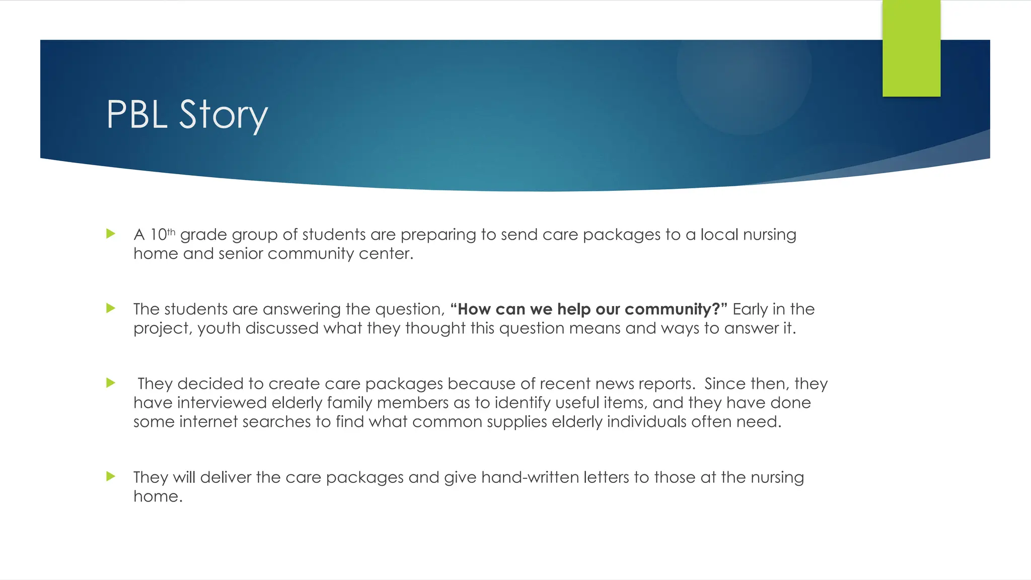 PBL Story
 A 10th
grade group of students are preparing to send care packages to a local nursing
home and senior community center.
 The students are answering the question, “How can we help our community?” Early in the
project, youth discussed what they thought this question means and ways to answer it.
 They decided to create care packages because of recent news reports. Since then, they
have interviewed elderly family members as to identify useful items, and they have done
some internet searches to find what common supplies elderly individuals often need.
 They will deliver the care packages and give hand-written letters to those at the nursing
home.
 