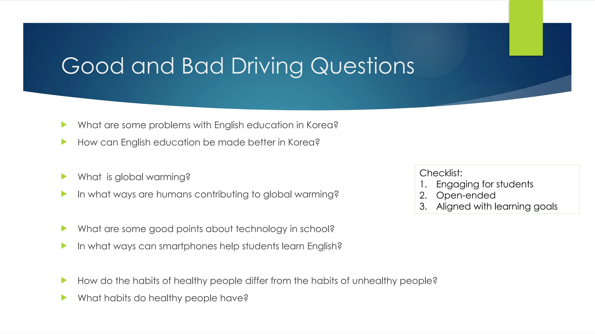 Good and Bad Driving Questions
 What are some problems with English education in Korea?
 How can English education be made better in Korea?
 What is global warming?
 In what ways are humans contributing to global warming?
 What are some good points about technology in school?
 In what ways can smartphones help students learn English?
 How do the habits of healthy people differ from the habits of unhealthy people?
 What habits do healthy people have?
Checklist:
1. Engaging for students
2. Open-ended
3. Aligned with learning goals
 
