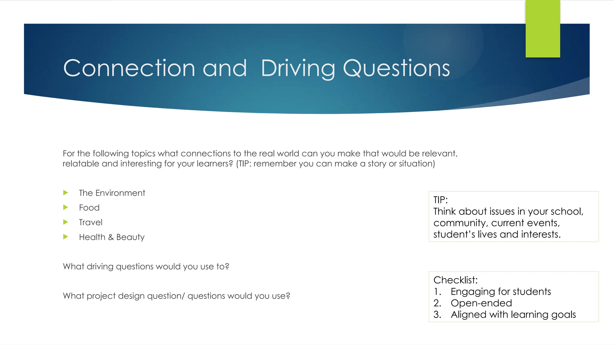 Connection and Driving Questions
For the following topics what connections to the real world can you make that would be relevant,
relatable and interesting for your learners? (TIP: remember you can make a story or situation)
 The Environment
 Food
 Travel
 Health & Beauty
What driving questions would you use to?
What project design question/ questions would you use?
Checklist:
1. Engaging for students
2. Open-ended
3. Aligned with learning goals
TIP:
Think about issues in your school,
community, current events,
student’s lives and interests.
 