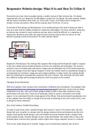 Responsive Website design: What It Is and How To Utilize It
Practically every new client nowadays desires a mobile version of their internet site. It's almost
important after all: one design for the BlackBerry, another for the iPhone, the iPad, netbook, Kindle--
and all screen resolutions must work, too. In the next 5 years, we'll likely need to design for a
number of extra innovations. When will the insanity stop? It will not, of course.
In the field of Web design and development, we're swiftly getting to the point of being not able to
stay up to date with the endless brand-new resolutions and gadgets. For many websites, producing
an internet site version for each resolution and new device would be difficult, or a minimum of
impractical. Should we just suffer the repercussions of losing visitors from one device, for the
benefit of getting visitors from another? Or exists another option?
Responsive Web design is the strategy that suggests that design and development ought to respond
to the user's habits and environment based on screen size, platform and orientation. The practice
includes a mix of versatile grids and layouts, images and an intelligent use of CSS media questions.
As the user changes from their laptop computer to iPad, the website needs to immediately change to
accommodate for resolution, image size and scripting abilities. In other words, the website should
have the technology to automatically respond to the user's choices. This would get rid of the need
for a different design and development phase for each new gizmo on the market.
Changing Screen Resolution
With more gadgets come varying screen resolutions, definitions and orientations. New gadgets with
page speed,loading time,check page load speed,page load speed brand-new screen sizes are being
established every day, and each of these gadgets might be able to deal with variations in size,
performance and even color. Some are in landscape, others in picture, still others even totally
square. As we understand from the rising appeal of the iPhone, iPad and advanced smartphones, lots
of new gadgets have the ability to change from portrait to landscape at the user's whim. How is one
to design for these situations?
Part of the Solution: Flexible Everything
A couple of years back, when versatile designs were nearly a "luxury" for internet sites, the only
things that were versatile in a design were the design columns (structural elements) and the text.
Images could quickly break designs, and even flexible structural elements broke a design's kind
when pushed enough. Versatile designs weren't really that flexible; they might offer or take a few
hundred pixels, however they typically couldn't adjust from a huge computer screen to a netbook.
Now we can make things more versatile. Images can be immediately adjusted, and we have
 