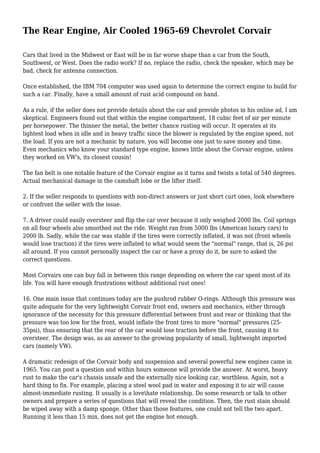 The Rear Engine, Air Cooled 1965-69 Chevrolet Corvair
Cars that lived in the Midwest or East will be in far worse shape than a car from the South,
Southwest, or West. Does the radio work? If no, replace the radio, check the speaker, which may be
bad, check for antenna connection.
Once established, the IBM 704 computer was used again to determine the correct engine to build for
such a car. Finally, have a small amount of rust acid compound on hand.
As a rule, if the seller does not provide details about the car and provide photos in his online ad, I am
skeptical. Engineers found out that within the engine compartment, 18 cubic feet of air per minute
per horsepower. The thinner the metal, the better chance rusting will occur. It operates at its
lightest load when in idle and in heavy traffic since the blower is regulated by the engine speed, not
the load. If you are not a mechanic by nature, you will become one just to save money and time.
Even mechanics who know your standard type engine, knows little about the Corvair engine, unless
they worked on VW's, its closest cousin!
The fan belt is one notable feature of the Corvair engine as it turns and twists a total of 540 degrees.
Actual mechanical damage in the camshaft lobe or the lifter itself.
2. If the seller responds to questions with non-direct answers or just short curt ones, look elsewhere
or confront the seller with the issue.
7. A driver could easily oversteer and flip the car over because it only weighed 2000 lbs. Coil springs
on all four wheels also smoothed out the ride. Weight ran from 5000 lbs (American luxury cars) to
2000 lb. Sadly, while the car was stable if the tires were correctly inflated, it was not (front wheels
would lose traction) if the tires were inflated to what would seem the "normal" range, that is, 26 psi
all around. If you cannot personally inspect the car or have a proxy do it, be sure to asked the
correct questions.
Most Corvairs one can buy fall in between this range depending on where the car spent most of its
life. You will have enough frustrations without additional rust ones!
16. One main issue that continues today are the pushrod rubber O-rings. Although this pressure was
quite adequate for the very lightweight Corvair front end, owners and mechanics, either through
ignorance of the necessity for this pressure differential between front and rear or thinking that the
pressure was too low for the front, would inflate the front tires to more "normal" pressures (25-
35psi), thus ensuring that the rear of the car would lose traction before the front, causing it to
oversteer. The design was, as an answer to the growing popularity of small, lightweight imported
cars (namely VW).
A dramatic redesign of the Corvair body and suspension and several powerful new engines came in
1965. You can post a question and within hours someone will provide the answer. At worst, heavy
rust to make the car's chassis unsafe and the externally nice looking car, worthless. Again, not a
hard thing to fix. For example, placing a steel wool pad in water and exposing it to air will cause
almost-immediate rusting. It usually is a lovehate relationship. Do some research or talk to other
owners and prepare a series of questions that will reveal the condition. Then, the rust stain should
be wiped away with a damp sponge. Other than those features, one could not tell the two apart.
Running it less than 15 min, does not get the engine hot enough.
 