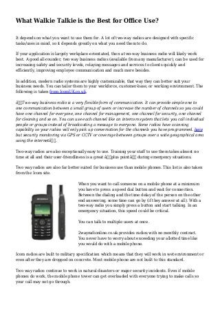 What Walkie Talkie is the Best for Office Use?
It depends on what you want to use them for. A lot of two-way radios are designed with specific
tasks/uses in mind, so it depends greatly on what you need them to do.
If your application is largely workplace-orientated, then a two-way business radio will likely work
best. A good all-rounder, two way business radios (available from any manufacturer), can be used for
increasing safety and security levels, relaying messages and services to clients quickly and
efficiently, improving employee communication and much more besides.
In addition, modern radio systems are highly customizable, that way they can better suit your
business needs. You can tailor them to your workforce, customer-base, or working environment. The
following is taken from IcomUK.co.uk,
â€œTwo-way business radio is a very flexible form of communication. It can provide simple one to
one communication between a small group of users or increase the number of channels so you could
have one channel for everyone, one channel for management, one channel for security, one channel
for cleaning and so on. You can use each channel like an intercom system that lets you call individual
people or groups instead of broadcasting a message to everyone. Some radios have scanning
capability so your radios will only pick up conversation for the channels you have programmed. here
but security monitoring via GPS or CCTV or coverage between groups over a wide geographical area
using the internetâ€.
Two-way radios are also exceptionally easy to use. Training your staff to use them takes almost no
time at all and their user-friendliness is a great â€˜plus pointâ€™ during emergency situations.
Two way radios are also far better suited for business use than mobile phones. This list is also taken
from the Icom site.
When you want to call someone on a mobile phone at a minimum
you have to press a speed dial button and wait for connection.
Between the dialing and the time delay of the person on the other
end answering, some time can go by (if they answer at all). With a
two-way radio you simply press a button and start talking. In an
emergency situation, this speed could be critical.
You can talk to multiple users at once.
2wayradionline.co.uk provides radios with no monthly contract.
You never have to worry about exceeding your allotted time like
you would do with a mobile phone.
Icom radios are built to military specification which means that they will work in wet environment or
even after they are dropped on concrete. Most mobile phone are not built to this standard.
Two way radios continue to work in natural disasters or major security incidents. Even if mobile
phones do work, the mobile phone tower can get overloaded with everyone trying to make calls so
your call may not go through.
 