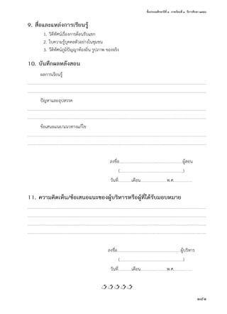 ชั้นประถมศึกษาปีที่ ๓  ภาคเรียนที่ ๑  ปีการศึกษา ๒๕๕๘
181
9. สื่อและแหล่งการเรียนรู้
	 1.	วิดีทัศน์เรื่องการต้อนรับแขก
	 2.	ใบความรู้บุคคลตัวอย่างในชุมชน
	 3.	วีดิทัศน์ภูมิปัญญาท้องถิ่น รูปภาพ ของจริง
10. บันทึกผลหลังสอน
ผลการเรียนรู้
………….…………………….………….………………….………….…………….…………………….………….….………………….………….…………….………….………………….………….….………………….………….…
………….…………………….………….………………….………….…………….…………………….………….….………………….………….…………….………….………………….………….….………………….………….…
ปัญหาและอุปสรรค
………….…………………….………….………………….………….…………….…………………….………….….………………….………….…………….………….………………….………….….………………….………….…
………….…………………….………….………………….………….…………….…………………….………….….………………….………….…………….………….………………….………….….………………….………….…
ข้อเสนอแนะ/แนวทางแก้ไข
………….…………………….………….………………….………….…………….…………………….………….….………………….………….…………….………….………………….………….….………………….………….…
………….…………………….………….………………….………….…………….…………………….………….….………………….………….…………….………….………………….………….….………………….………….…
	 ลงชื่อ……………….……………….………….………………….………….….………ผู้สอน
	(……………….……………….………….………………….………….….………)
	 วันที่…….………..…เดือน…….….............………………พ.ศ.…….…………………
11. ความคิดเห็น/ข้อเสนอแนะของผู้บริหารหรือผู้ที่ได้รับมอบหมาย
………….…………………….………….………………….………….…………….…………………….………….….………………….………….…………….………….………………….………….….………………….………….…
………….…………………….………….………………….………….…………….…………………….………….….………………….………….…………….………….………………….………….….………………….………….…
………….…………………….………….………………….………….…………….…………………….………….….………………….………….…………….………….………………….………….….………………….………….…
………….…………………….………….………………….………….…………….…………………….………….….………………….………….…………….………….………………….………….….………………….………….…
	 ลงชื่อ……………….……………….………….………………….………….….………ผู้บริหาร
	(……………….……………….………….………………….………….….………)
	 วันที่…….………..…เดือน…….….............………………พ.ศ.…….…………………

 