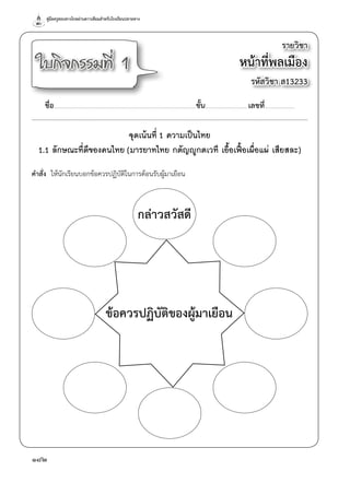 คู่มือครูสอนทางไกลผ่านดาวเทียมสำ�หรับโรงเรียนปลายทาง
182
รายวิชา
หน้าที่พลเมือง
รหัสวิชา ส13233
ใบกิจกรรมที่ 1
ชื่อ..............................................................................................................................................ชั้น...........................................เลขที่..............................
จุดเน้นที่ 1 ความเป็นไทย
1.1 ลักษณะที่ดีของคนไทย (มารยาทไทย กตัญญูกตเวที เอื้อเฟื้อเผื่อแผ่ เสียสละ)
คำ�สั่ง  ให้นักเรียนบอกข้อควรปฏิบัติในการต้อนรับผู้มาเยือน
ข้อควรปฏิบัติของผู้มาเยือน
กล่าวสวัสดี
 