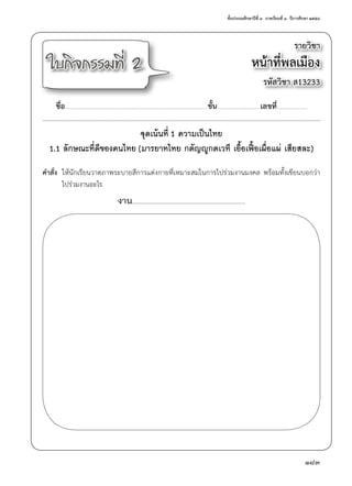 ชั้นประถมศึกษาปีที่ ๓  ภาคเรียนที่ ๑  ปีการศึกษา ๒๕๕๘
183
รายวิชา
หน้าที่พลเมือง
รหัสวิชา ส13233
ใบกิจกรรมที่ 2
ชื่อ..............................................................................................................................................ชั้น...........................................เลขที่..............................
จุดเน้นที่ 1 ความเป็นไทย
1.1 ลักษณะที่ดีของคนไทย (มารยาทไทย กตัญญูกตเวที เอื้อเฟื้อเผื่อแผ่ เสียสละ)
คำ�สั่ง	 ให้นักเรียนวาดภาพระบายสีการแต่งกายที่เหมาะสมในการไปร่วมงานมงคล พร้อมทั้งเขียนบอกว่า
	 ไปร่วมงานอะไร
งาน..................................................................................................................................................
 