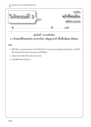 คู่มือครูสอนทางไกลผ่านดาวเทียมสำ�หรับโรงเรียนปลายทาง
184
รายวิชา
หน้าที่พลเมือง
รหัสวิชา ส13233
ใบกิจกรรมที่ 3
ชื่อ..............................................................................................................................................ชั้น...........................................เลขที่..............................
จุดเน้นที่ 1 ความเป็นไทย
1.1 ลักษณะที่ดีของคนไทย (มารยาทไทย กตัญญูกตเวที เอื้อเฟื้อเผื่อแผ่ เสียสละ)
คำ�สั่ง
	 1.	ให้นักเรียนแบ่งกลุ่มและระดมความคิดเห็นเกี่ยวกับการแสดงความกตัญญูต่อบุคคลในชุมชน พร้อมทั้ง
เขียนเป็นแผนผังความคิด นำ�เสนอผลงานหน้าชั้นเรียน
	 2.	เตรียมกระดาษปรู๊ฟ หรือกระดาษ 80 ปอนด์
	 3.	เตรียมสีสำ�หรับตกแต่งใบงาน
 