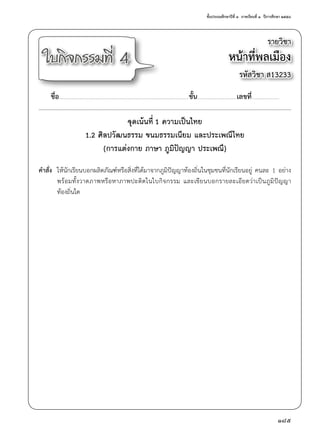 ชั้นประถมศึกษาปีที่ ๓  ภาคเรียนที่ ๑  ปีการศึกษา ๒๕๕๘
185
รายวิชา
หน้าที่พลเมือง
รหัสวิชา ส13233
ใบกิจกรรมที่ 4
ชื่อ..............................................................................................................................................ชั้น...........................................เลขที่..............................
จุดเน้นที่ 1 ความเป็นไทย
1.2 ศิลปวัฒนธรรม ขนมธรรมเนียม และประเพณีไทย
(การแต่งกาย ภาษา ภูมิปัญญา ประเพณี)
คำ�สั่ง	 ให้นักเรียนบอกผลิตภัณฑ์หรือสิ่งที่ได้มาจากภูมิปัญญาท้องถิ่นในชุมชนที่นักเรียนอยู่ คนละ 1 อย่าง
	 พร้อมทั้งวาดภาพหรือหาภาพปะติดในใบกิจกรรม และเขียนบอกรายละเอียดว่าเป็นภูมิปัญญา
	 ท้องถิ่นใด
 